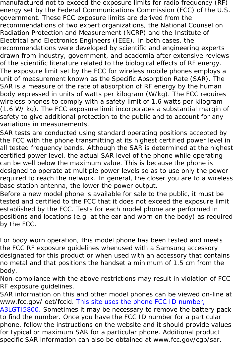 manufactured not to exceed the exposure limits for radio frequency (RF) energy set by the Federal Communications Commission (FCC) of the U.S. government. These FCC exposure limits are derived from the recommendations of two expert organizations, the National Counsel on Radiation Protection and Measurement (NCRP) and the Institute of Electrical and Electronics Engineers (IEEE). In both cases, the recommendations were developed by scientific and engineering experts drawn from industry, government, and academia after extensive reviews of the scientific literature related to the biological effects of RF energy. The exposure limit set by the FCC for wireless mobile phones employs a unit of measurement known as the Specific Absorption Rate (SAR). The SAR is a measure of the rate of absorption of RF energy by the human body expressed in units of watts per kilogram (W/kg). The FCC requires wireless phones to comply with a safety limit of 1.6 watts per kilogram (1.6 W/ kg). The FCC exposure limit incorporates a substantial margin of safety to give additional protection to the public and to account for any variations in measurements. SAR tests are conducted using standard operating positions accepted by the FCC with the phone transmitting at its highest certified power level in all tested frequency bands. Although the SAR is determined at the highest certified power level, the actual SAR level of the phone while operating can be well below the maximum value. This is because the phone is designed to operate at multiple power levels so as to use only the power required to reach the network. In general, the closer you are to a wireless base station antenna, the lower the power output. Before a new model phone is available for sale to the public, it must be tested and certified to the FCC that it does not exceed the exposure limit established by the FCC. Tests for each model phone are performed in positions and locations (e.g. at the ear and worn on the body) as required by the FCC.    For body worn operation, this model phone has been tested and meets the FCC RF exposure guidelines whenused with a Samsung accessory designated for this product or when used with an accessory that contains no metal and that positions the handset a minimum of 1.5 cm from the body.  Non-compliance with the above restrictions may result in violation of FCC RF exposure guidelines. SAR information on this and other model phones can be viewed on-line at www.fcc.gov/ oet/fccid. This site uses the phone FCC ID number, A3LGTI5800. Sometimes it may be necessary to remove the battery pack to find the number. Once you have the FCC ID number for a particular phone, follow the instructions on the website and it should provide values for typical or maximum SAR for a particular phone. Additional product specific SAR information can also be obtained at www.fcc.gov/cgb/sar. 