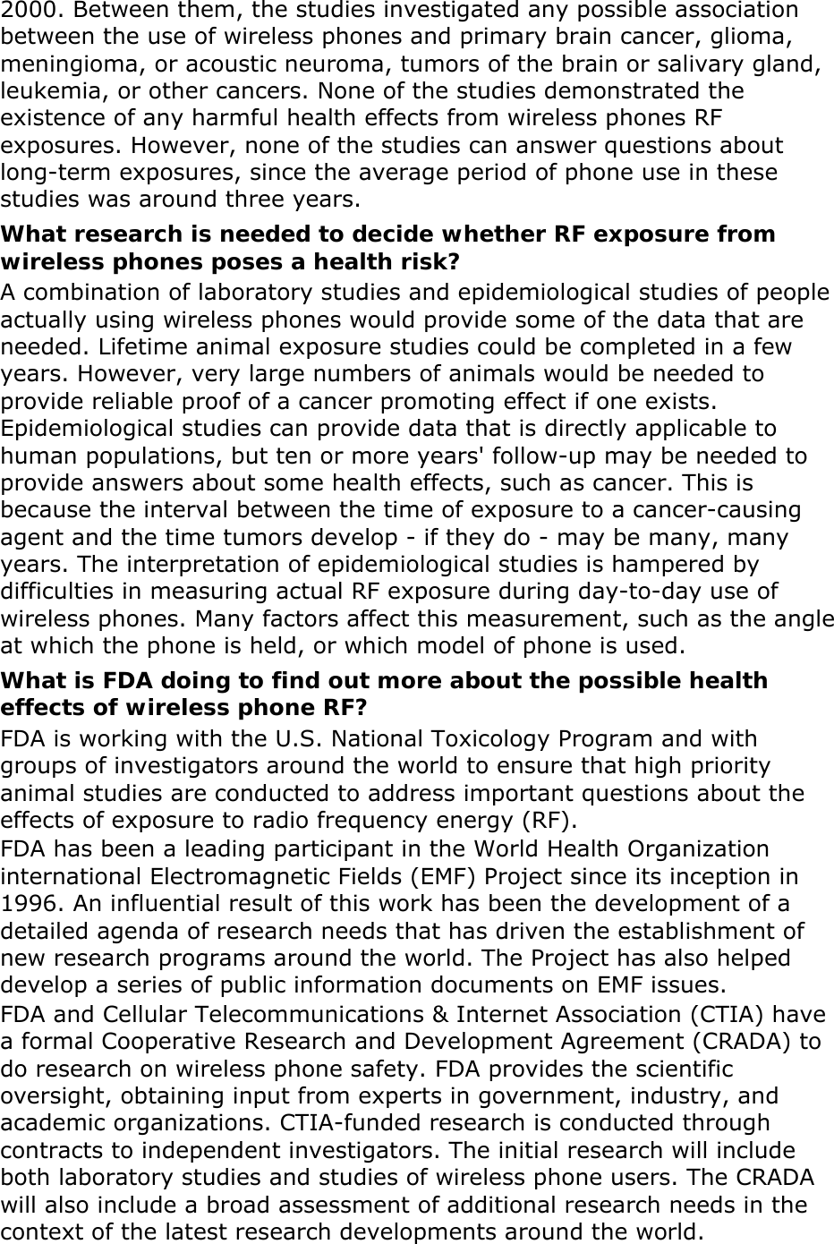 2000. Between them, the studies investigated any possible association between the use of wireless phones and primary brain cancer, glioma, meningioma, or acoustic neuroma, tumors of the brain or salivary gland, leukemia, or other cancers. None of the studies demonstrated the existence of any harmful health effects from wireless phones RF exposures. However, none of the studies can answer questions about long-term exposures, since the average period of phone use in these studies was around three years. What research is needed to decide whether RF exposure from wireless phones poses a health risk? A combination of laboratory studies and epidemiological studies of people actually using wireless phones would provide some of the data that are needed. Lifetime animal exposure studies could be completed in a few years. However, very large numbers of animals would be needed to provide reliable proof of a cancer promoting effect if one exists. Epidemiological studies can provide data that is directly applicable to human populations, but ten or more years&apos; follow-up may be needed to provide answers about some health effects, such as cancer. This is because the interval between the time of exposure to a cancer-causing agent and the time tumors develop - if they do - may be many, many years. The interpretation of epidemiological studies is hampered by difficulties in measuring actual RF exposure during day-to-day use of wireless phones. Many factors affect this measurement, such as the angle at which the phone is held, or which model of phone is used. What is FDA doing to find out more about the possible health effects of wireless phone RF? FDA is working with the U.S. National Toxicology Program and with groups of investigators around the world to ensure that high priority animal studies are conducted to address important questions about the effects of exposure to radio frequency energy (RF). FDA has been a leading participant in the World Health Organization international Electromagnetic Fields (EMF) Project since its inception in 1996. An influential result of this work has been the development of a detailed agenda of research needs that has driven the establishment of new research programs around the world. The Project has also helped develop a series of public information documents on EMF issues. FDA and Cellular Telecommunications &amp; Internet Association (CTIA) have a formal Cooperative Research and Development Agreement (CRADA) to do research on wireless phone safety. FDA provides the scientific oversight, obtaining input from experts in government, industry, and academic organizations. CTIA-funded research is conducted through contracts to independent investigators. The initial research will include both laboratory studies and studies of wireless phone users. The CRADA will also include a broad assessment of additional research needs in the context of the latest research developments around the world. 