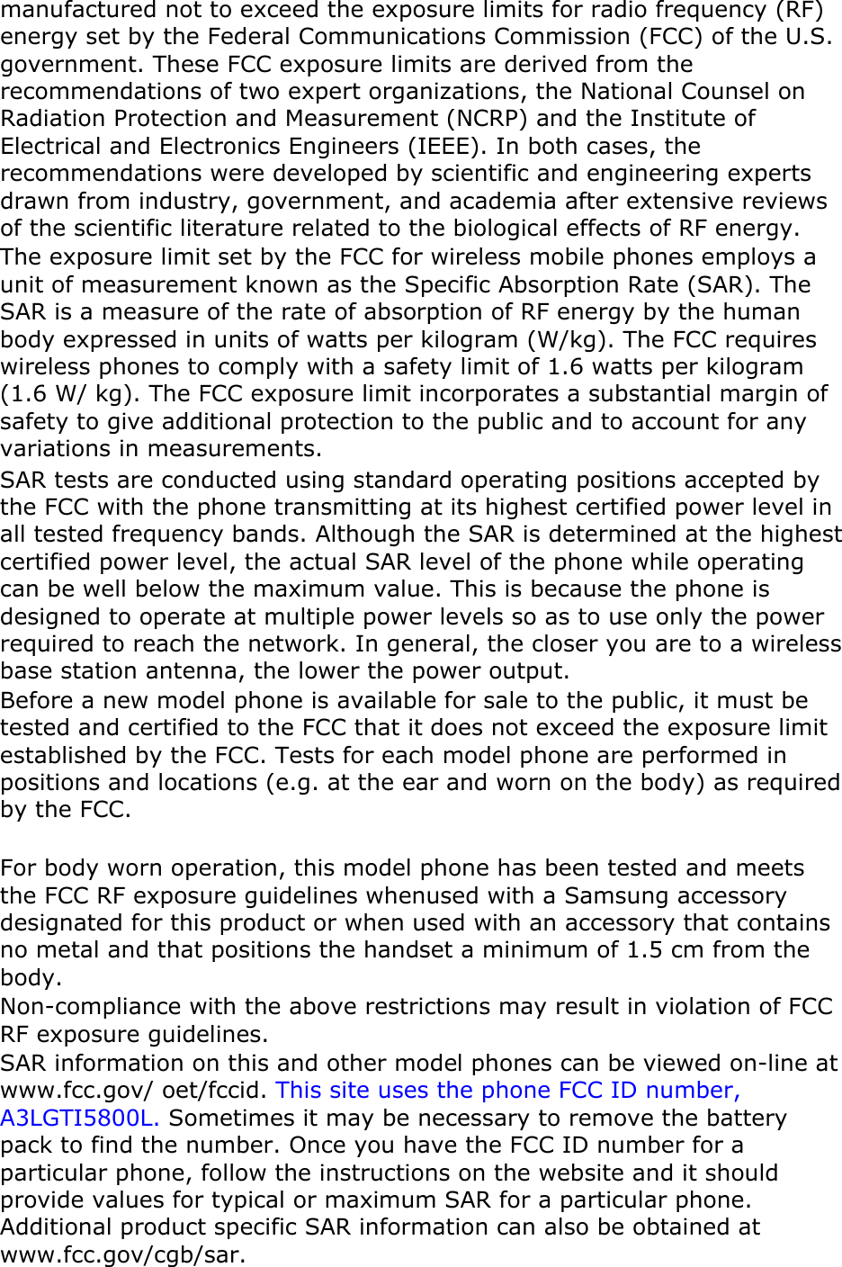 manufactured not to exceed the exposure limits for radio frequency (RF) energy set by the Federal Communications Commission (FCC) of the U.S. government. These FCC exposure limits are derived from the recommendations of two expert organizations, the National Counsel on Radiation Protection and Measurement (NCRP) and the Institute of Electrical and Electronics Engineers (IEEE). In both cases, the recommendations were developed by scientific and engineering experts drawn from industry, government, and academia after extensive reviews of the scientific literature related to the biological effects of RF energy. The exposure limit set by the FCC for wireless mobile phones employs a unit of measurement known as the Specific Absorption Rate (SAR). The SAR is a measure of the rate of absorption of RF energy by the human body expressed in units of watts per kilogram (W/kg). The FCC requires wireless phones to comply with a safety limit of 1.6 watts per kilogram (1.6 W/ kg). The FCC exposure limit incorporates a substantial margin of safety to give additional protection to the public and to account for any variations in measurements. SAR tests are conducted using standard operating positions accepted by the FCC with the phone transmitting at its highest certified power level in all tested frequency bands. Although the SAR is determined at the highest certified power level, the actual SAR level of the phone while operating can be well below the maximum value. This is because the phone is designed to operate at multiple power levels so as to use only the power required to reach the network. In general, the closer you are to a wireless base station antenna, the lower the power output. Before a new model phone is available for sale to the public, it must be tested and certified to the FCC that it does not exceed the exposure limit established by the FCC. Tests for each model phone are performed in positions and locations (e.g. at the ear and worn on the body) as required by the FCC.      For body worn operation, this model phone has been tested and meets the FCC RF exposure guidelines whenused with a Samsung accessory designated for this product or when used with an accessory that contains no metal and that positions the handset a minimum of 1.5 cm from the body.  Non-compliance with the above restrictions may result in violation of FCC RF exposure guidelines. SAR information on this and other model phones can be viewed on-line at www.fcc.gov/ oet/fccid. This site uses the phone FCC ID number, A3LGTI5800L. Sometimes it may be necessary to remove the battery pack to find the number. Once you have the FCC ID number for a particular phone, follow the instructions on the website and it should provide values for typical or maximum SAR for a particular phone. Additional product specific SAR information can also be obtained at www.fcc.gov/cgb/sar. 
