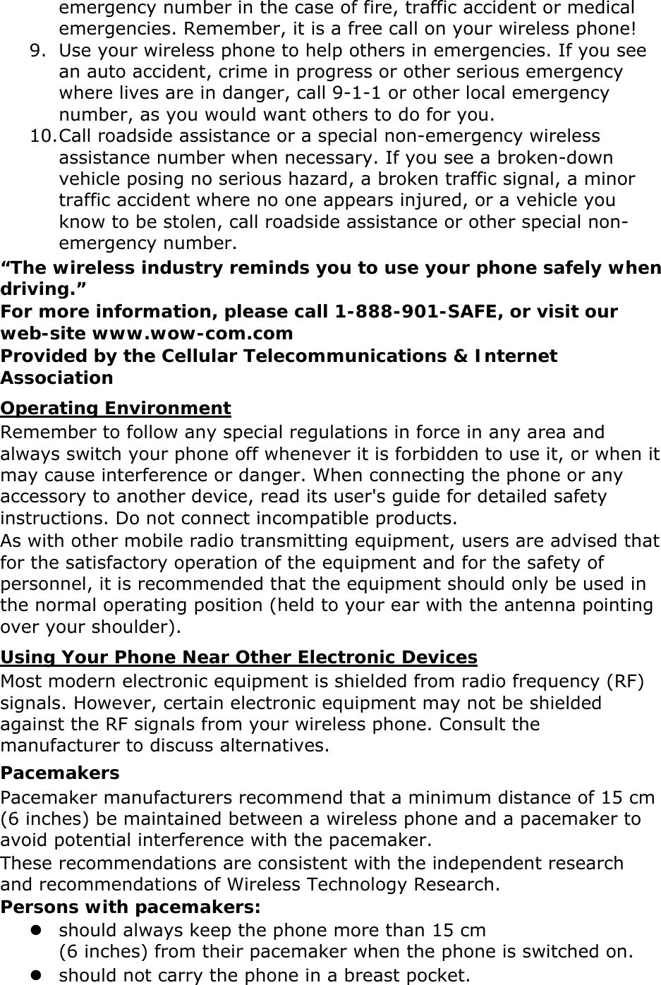 emergency number in the case of fire, traffic accident or medical emergencies. Remember, it is a free call on your wireless phone! 9. Use your wireless phone to help others in emergencies. If you see an auto accident, crime in progress or other serious emergency where lives are in danger, call 9-1-1 or other local emergency number, as you would want others to do for you. 10. Call roadside assistance or a special non-emergency wireless assistance number when necessary. If you see a broken-down vehicle posing no serious hazard, a broken traffic signal, a minor traffic accident where no one appears injured, or a vehicle you know to be stolen, call roadside assistance or other special non-emergency number. “The wireless industry reminds you to use your phone safely when driving.” For more information, please call 1-888-901-SAFE, or visit our web-site www.wow-com.com Provided by the Cellular Telecommunications &amp; Internet Association Operating Environment Remember to follow any special regulations in force in any area and always switch your phone off whenever it is forbidden to use it, or when it may cause interference or danger. When connecting the phone or any accessory to another device, read its user&apos;s guide for detailed safety instructions. Do not connect incompatible products. As with other mobile radio transmitting equipment, users are advised that for the satisfactory operation of the equipment and for the safety of personnel, it is recommended that the equipment should only be used in the normal operating position (held to your ear with the antenna pointing over your shoulder). Using Your Phone Near Other Electronic Devices Most modern electronic equipment is shielded from radio frequency (RF) signals. However, certain electronic equipment may not be shielded against the RF signals from your wireless phone. Consult the manufacturer to discuss alternatives. Pacemakers Pacemaker manufacturers recommend that a minimum distance of 15 cm (6 inches) be maintained between a wireless phone and a pacemaker to avoid potential interference with the pacemaker. These recommendations are consistent with the independent research and recommendations of Wireless Technology Research. Persons with pacemakers:  should always keep the phone more than 15 cm   (6 inches) from their pacemaker when the phone is switched on.  should not carry the phone in a breast pocket. 