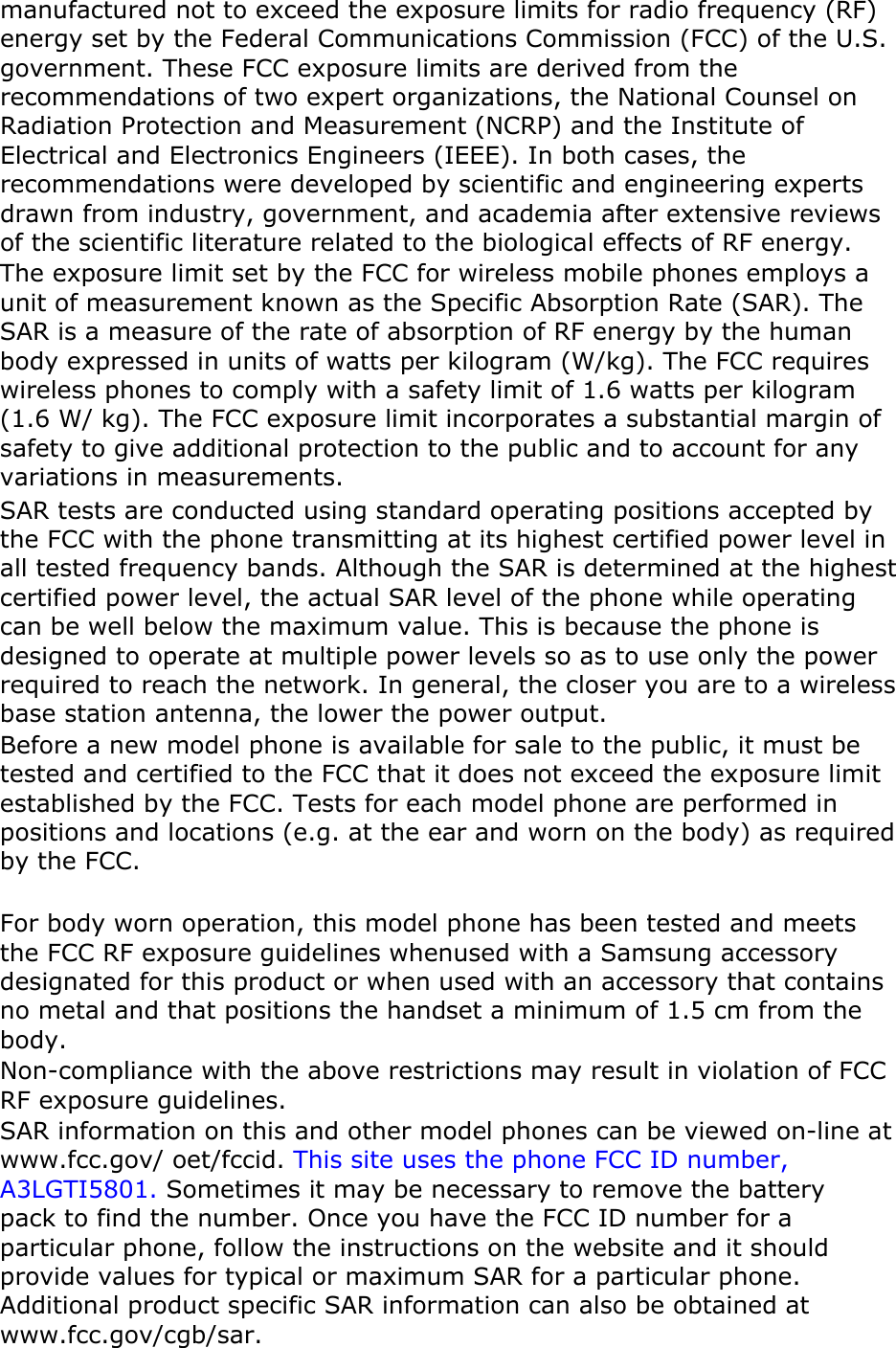 manufactured not to exceed the exposure limits for radio frequency (RF) energy set by the Federal Communications Commission (FCC) of the U.S. government. These FCC exposure limits are derived from the recommendations of two expert organizations, the National Counsel on Radiation Protection and Measurement (NCRP) and the Institute of Electrical and Electronics Engineers (IEEE). In both cases, the recommendations were developed by scientific and engineering experts drawn from industry, government, and academia after extensive reviews of the scientific literature related to the biological effects of RF energy. The exposure limit set by the FCC for wireless mobile phones employs a unit of measurement known as the Specific Absorption Rate (SAR). The SAR is a measure of the rate of absorption of RF energy by the human body expressed in units of watts per kilogram (W/kg). The FCC requires wireless phones to comply with a safety limit of 1.6 watts per kilogram (1.6 W/ kg). The FCC exposure limit incorporates a substantial margin of safety to give additional protection to the public and to account for any variations in measurements. SAR tests are conducted using standard operating positions accepted by the FCC with the phone transmitting at its highest certified power level in all tested frequency bands. Although the SAR is determined at the highest certified power level, the actual SAR level of the phone while operating can be well below the maximum value. This is because the phone is designed to operate at multiple power levels so as to use only the power required to reach the network. In general, the closer you are to a wireless base station antenna, the lower the power output. Before a new model phone is available for sale to the public, it must be tested and certified to the FCC that it does not exceed the exposure limit established by the FCC. Tests for each model phone are performed in positions and locations (e.g. at the ear and worn on the body) as required by the FCC.      For body worn operation, this model phone has been tested and meets the FCC RF exposure guidelines whenused with a Samsung accessory designated for this product or when used with an accessory that contains no metal and that positions the handset a minimum of 1.5 cm from the body.  Non-compliance with the above restrictions may result in violation of FCC RF exposure guidelines. SAR information on this and other model phones can be viewed on-line at www.fcc.gov/ oet/fccid. This site uses the phone FCC ID number, A3LGTI5801. Sometimes it may be necessary to remove the battery pack to find the number. Once you have the FCC ID number for a particular phone, follow the instructions on the website and it should provide values for typical or maximum SAR for a particular phone. Additional product specific SAR information can also be obtained at www.fcc.gov/cgb/sar. 