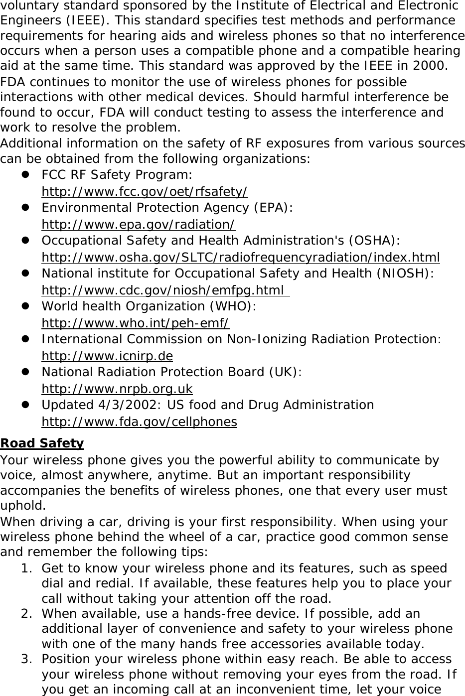 voluntary standard sponsored by the Institute of Electrical and Electronic Engineers (IEEE). This standard specifies test methods and performance requirements for hearing aids and wireless phones so that no interference occurs when a person uses a compatible phone and a compatible hearing aid at the same time. This standard was approved by the IEEE in 2000. FDA continues to monitor the use of wireless phones for possible interactions with other medical devices. Should harmful interference be found to occur, FDA will conduct testing to assess the interference and work to resolve the problem. Additional information on the safety of RF exposures from various sources can be obtained from the following organizations:  FCC RF Safety Program:  http://www.fcc.gov/oet/rfsafety/  Environmental Protection Agency (EPA):  http://www.epa.gov/radiation/  Occupational Safety and Health Administration&apos;s (OSHA):        http://www.osha.gov/SLTC/radiofrequencyradiation/index.html  National institute for Occupational Safety and Health (NIOSH):  http://www.cdc.gov/niosh/emfpg.html   World health Organization (WHO):  http://www.who.int/peh-emf/  International Commission on Non-Ionizing Radiation Protection:  http://www.icnirp.de  National Radiation Protection Board (UK):  http://www.nrpb.org.uk  Updated 4/3/2002: US food and Drug Administration  http://www.fda.gov/cellphones Road Safety Your wireless phone gives you the powerful ability to communicate by voice, almost anywhere, anytime. But an important responsibility accompanies the benefits of wireless phones, one that every user must uphold. When driving a car, driving is your first responsibility. When using your wireless phone behind the wheel of a car, practice good common sense and remember the following tips: 1. Get to know your wireless phone and its features, such as speed dial and redial. If available, these features help you to place your call without taking your attention off the road. 2. When available, use a hands-free device. If possible, add an additional layer of convenience and safety to your wireless phone with one of the many hands free accessories available today. 3. Position your wireless phone within easy reach. Be able to access your wireless phone without removing your eyes from the road. If you get an incoming call at an inconvenient time, let your voice 