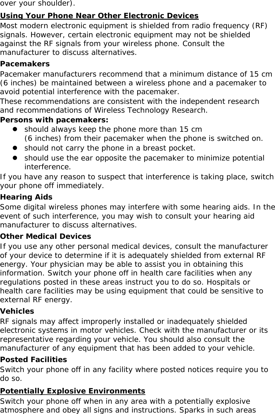 over your shoulder). Using Your Phone Near Other Electronic Devices Most modern electronic equipment is shielded from radio frequency (RF) signals. However, certain electronic equipment may not be shielded against the RF signals from your wireless phone. Consult the manufacturer to discuss alternatives. Pacemakers Pacemaker manufacturers recommend that a minimum distance of 15 cm (6 inches) be maintained between a wireless phone and a pacemaker to avoid potential interference with the pacemaker. These recommendations are consistent with the independent research and recommendations of Wireless Technology Research. Persons with pacemakers:  should always keep the phone more than 15 cm  (6 inches) from their pacemaker when the phone is switched on.  should not carry the phone in a breast pocket.  should use the ear opposite the pacemaker to minimize potential interference. If you have any reason to suspect that interference is taking place, switch your phone off immediately. Hearing Aids Some digital wireless phones may interfere with some hearing aids. In the event of such interference, you may wish to consult your hearing aid manufacturer to discuss alternatives. Other Medical Devices If you use any other personal medical devices, consult the manufacturer of your device to determine if it is adequately shielded from external RF energy. Your physician may be able to assist you in obtaining this information. Switch your phone off in health care facilities when any regulations posted in these areas instruct you to do so. Hospitals or health care facilities may be using equipment that could be sensitive to external RF energy. Vehicles RF signals may affect improperly installed or inadequately shielded electronic systems in motor vehicles. Check with the manufacturer or its representative regarding your vehicle. You should also consult the manufacturer of any equipment that has been added to your vehicle. Posted Facilities Switch your phone off in any facility where posted notices require you to do so. Potentially Explosive Environments Switch your phone off when in any area with a potentially explosive atmosphere and obey all signs and instructions. Sparks in such areas 