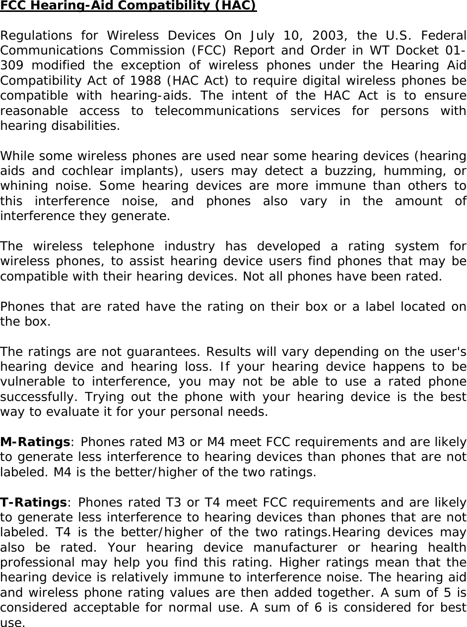 FCC Hearing-Aid Compatibility (HAC)  Regulations for Wireless Devices On July 10, 2003, the U.S. Federal Communications Commission (FCC) Report and Order in WT Docket 01-309 modified the exception of wireless phones under the Hearing Aid Compatibility Act of 1988 (HAC Act) to require digital wireless phones be compatible with hearing-aids. The intent of the HAC Act is to ensure reasonable access to telecommunications services for persons with hearing disabilities.   While some wireless phones are used near some hearing devices (hearing aids and cochlear implants), users may detect a buzzing, humming, or whining noise. Some hearing devices are more immune than others to this interference noise, and phones also vary in the amount of interference they generate.   The wireless telephone industry has developed a rating system for wireless phones, to assist hearing device users find phones that may be compatible with their hearing devices. Not all phones have been rated.    Phones that are rated have the rating on their box or a label located on the box.   The ratings are not guarantees. Results will vary depending on the user&apos;s hearing device and hearing loss. If your hearing device happens to be vulnerable to interference, you may not be able to use a rated phone successfully. Trying out the phone with your hearing device is the best way to evaluate it for your personal needs.  M-Ratings: Phones rated M3 or M4 meet FCC requirements and are likely to generate less interference to hearing devices than phones that are not labeled. M4 is the better/higher of the two ratings.  T-Ratings: Phones rated T3 or T4 meet FCC requirements and are likely to generate less interference to hearing devices than phones that are not labeled. T4 is the better/higher of the two ratings.Hearing devices may also be rated. Your hearing device manufacturer or hearing health professional may help you find this rating. Higher ratings mean that the hearing device is relatively immune to interference noise. The hearing aid and wireless phone rating values are then added together. A sum of 5 is considered acceptable for normal use. A sum of 6 is considered for best use.  