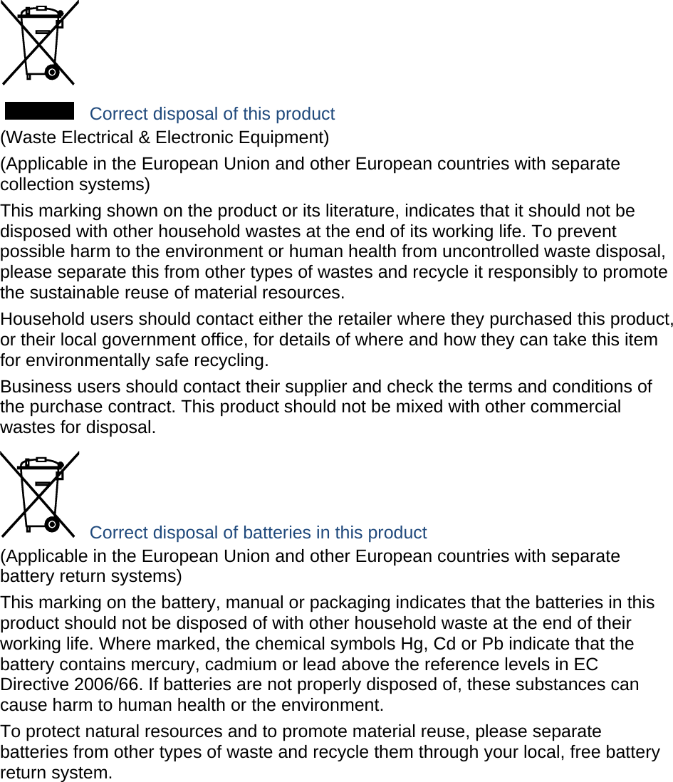  Correct disposal of this product (Waste Electrical &amp; Electronic Equipment) (Applicable in the European Union and other European countries with separate collection systems) This marking shown on the product or its literature, indicates that it should not be disposed with other household wastes at the end of its working life. To prevent possible harm to the environment or human health from uncontrolled waste disposal, please separate this from other types of wastes and recycle it responsibly to promote the sustainable reuse of material resources. Household users should contact either the retailer where they purchased this product, or their local government office, for details of where and how they can take this item for environmentally safe recycling. Business users should contact their supplier and check the terms and conditions of the purchase contract. This product should not be mixed with other commercial wastes for disposal.  Correct disposal of batteries in this product (Applicable in the European Union and other European countries with separate battery return systems) This marking on the battery, manual or packaging indicates that the batteries in this product should not be disposed of with other household waste at the end of their working life. Where marked, the chemical symbols Hg, Cd or Pb indicate that the battery contains mercury, cadmium or lead above the reference levels in EC Directive 2006/66. If batteries are not properly disposed of, these substances can cause harm to human health or the environment. To protect natural resources and to promote material reuse, please separate batteries from other types of waste and recycle them through your local, free battery return system. 