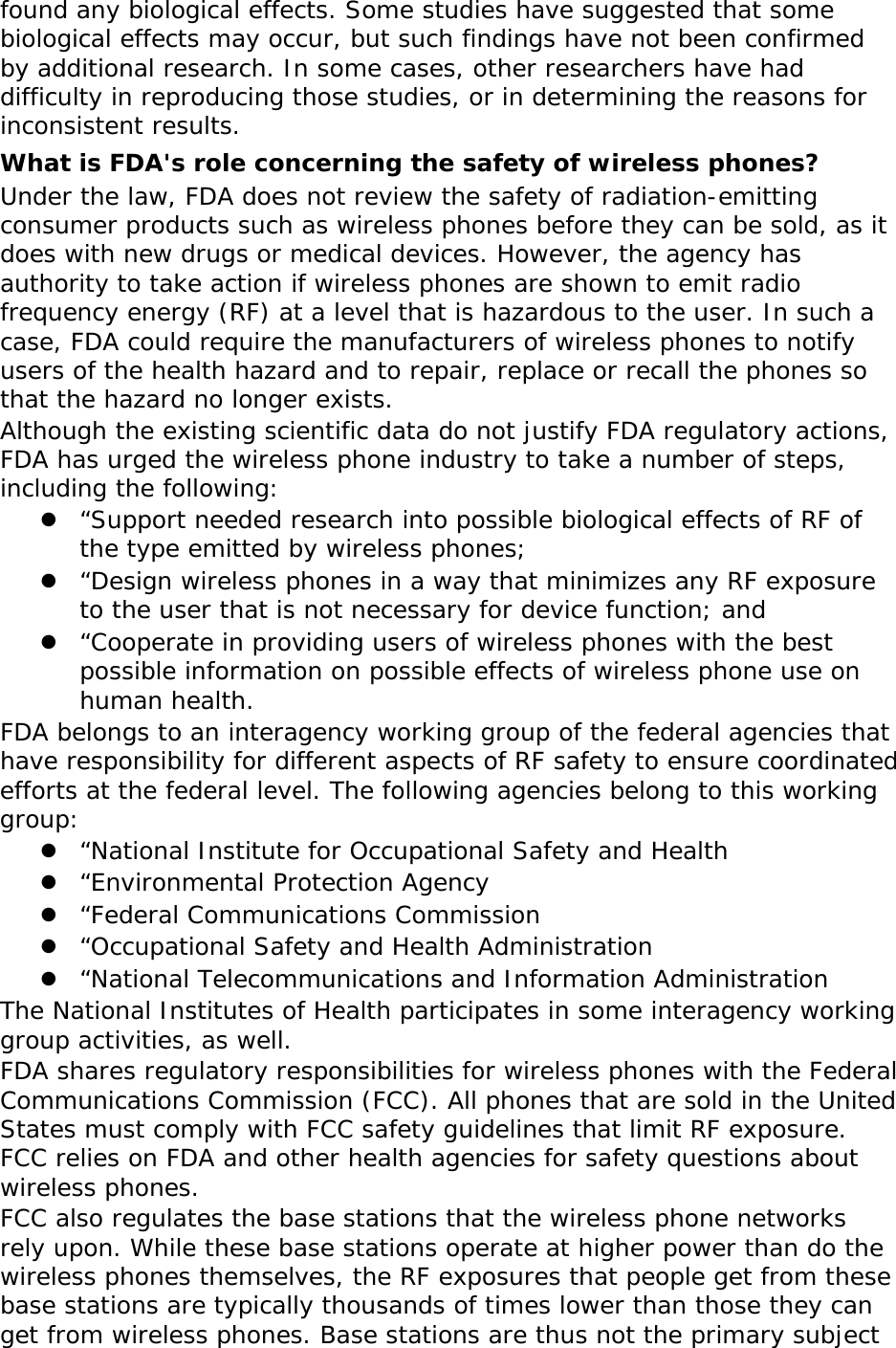 found any biological effects. Some studies have suggested that some biological effects may occur, but such findings have not been confirmed by additional research. In some cases, other researchers have had difficulty in reproducing those studies, or in determining the reasons for inconsistent results. What is FDA&apos;s role concerning the safety of wireless phones? Under the law, FDA does not review the safety of radiation-emitting consumer products such as wireless phones before they can be sold, as it does with new drugs or medical devices. However, the agency has authority to take action if wireless phones are shown to emit radio frequency energy (RF) at a level that is hazardous to the user. In such a case, FDA could require the manufacturers of wireless phones to notify users of the health hazard and to repair, replace or recall the phones so that the hazard no longer exists. Although the existing scientific data do not justify FDA regulatory actions, FDA has urged the wireless phone industry to take a number of steps, including the following:  “Support needed research into possible biological effects of RF of the type emitted by wireless phones;  “Design wireless phones in a way that minimizes any RF exposure to the user that is not necessary for device function; and  “Cooperate in providing users of wireless phones with the best possible information on possible effects of wireless phone use on human health. FDA belongs to an interagency working group of the federal agencies that have responsibility for different aspects of RF safety to ensure coordinated efforts at the federal level. The following agencies belong to this working group:  “National Institute for Occupational Safety and Health  “Environmental Protection Agency  “Federal Communications Commission  “Occupational Safety and Health Administration  “National Telecommunications and Information Administration The National Institutes of Health participates in some interagency working group activities, as well. FDA shares regulatory responsibilities for wireless phones with the Federal Communications Commission (FCC). All phones that are sold in the United States must comply with FCC safety guidelines that limit RF exposure. FCC relies on FDA and other health agencies for safety questions about wireless phones. FCC also regulates the base stations that the wireless phone networks rely upon. While these base stations operate at higher power than do the wireless phones themselves, the RF exposures that people get from these base stations are typically thousands of times lower than those they can get from wireless phones. Base stations are thus not the primary subject 