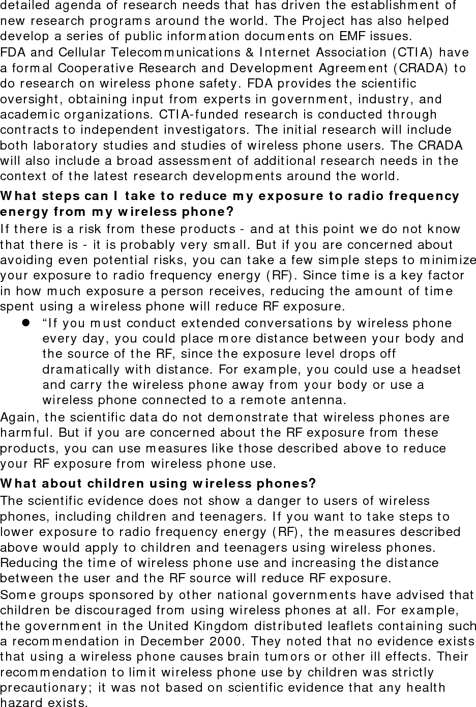 detailed agenda of research needs that has driven the establishment of new research programs around the world. The Project has also helped develop a series of public information documents on EMF issues. FDA and Cellular Telecommunications &amp; Internet Association (CTIA) have a formal Cooperative Research and Development Agreement (CRADA) to do research on wireless phone safety. FDA provides the scientific oversight, obtaining input from experts in government, industry, and academic organizations. CTIA-funded research is conducted through contracts to independent investigators. The initial research will include both laboratory studies and studies of wireless phone users. The CRADA will also include a broad assessment of additional research needs in the context of the latest research developments around the world. What steps can I take to reduce my exposure to radio frequency energy from my wireless phone? If there is a risk from these products - and at this point we do not know that there is - it is probably very small. But if you are concerned about avoiding even potential risks, you can take a few simple steps to minimize your exposure to radio frequency energy (RF). Since time is a key factor in how much exposure a person receives, reducing the amount of time spent using a wireless phone will reduce RF exposure.  “If you must conduct extended conversations by wireless phone every day, you could place more distance between your body and the source of the RF, since the exposure level drops off dramatically with distance. For example, you could use a headset and carry the wireless phone away from your body or use a wireless phone connected to a remote antenna. Again, the scientific data do not demonstrate that wireless phones are harmful. But if you are concerned about the RF exposure from these products, you can use measures like those described above to reduce your RF exposure from wireless phone use. What about children using wireless phones? The scientific evidence does not show a danger to users of wireless phones, including children and teenagers. If you want to take steps to lower exposure to radio frequency energy (RF), the measures described above would apply to children and teenagers using wireless phones. Reducing the time of wireless phone use and increasing the distance between the user and the RF source will reduce RF exposure. Some groups sponsored by other national governments have advised that children be discouraged from using wireless phones at all. For example, the government in the United Kingdom distributed leaflets containing such a recommendation in December 2000. They noted that no evidence exists that using a wireless phone causes brain tumors or other ill effects. Their recommendation to limit wireless phone use by children was strictly precautionary; it was not based on scientific evidence that any health hazard exists.  