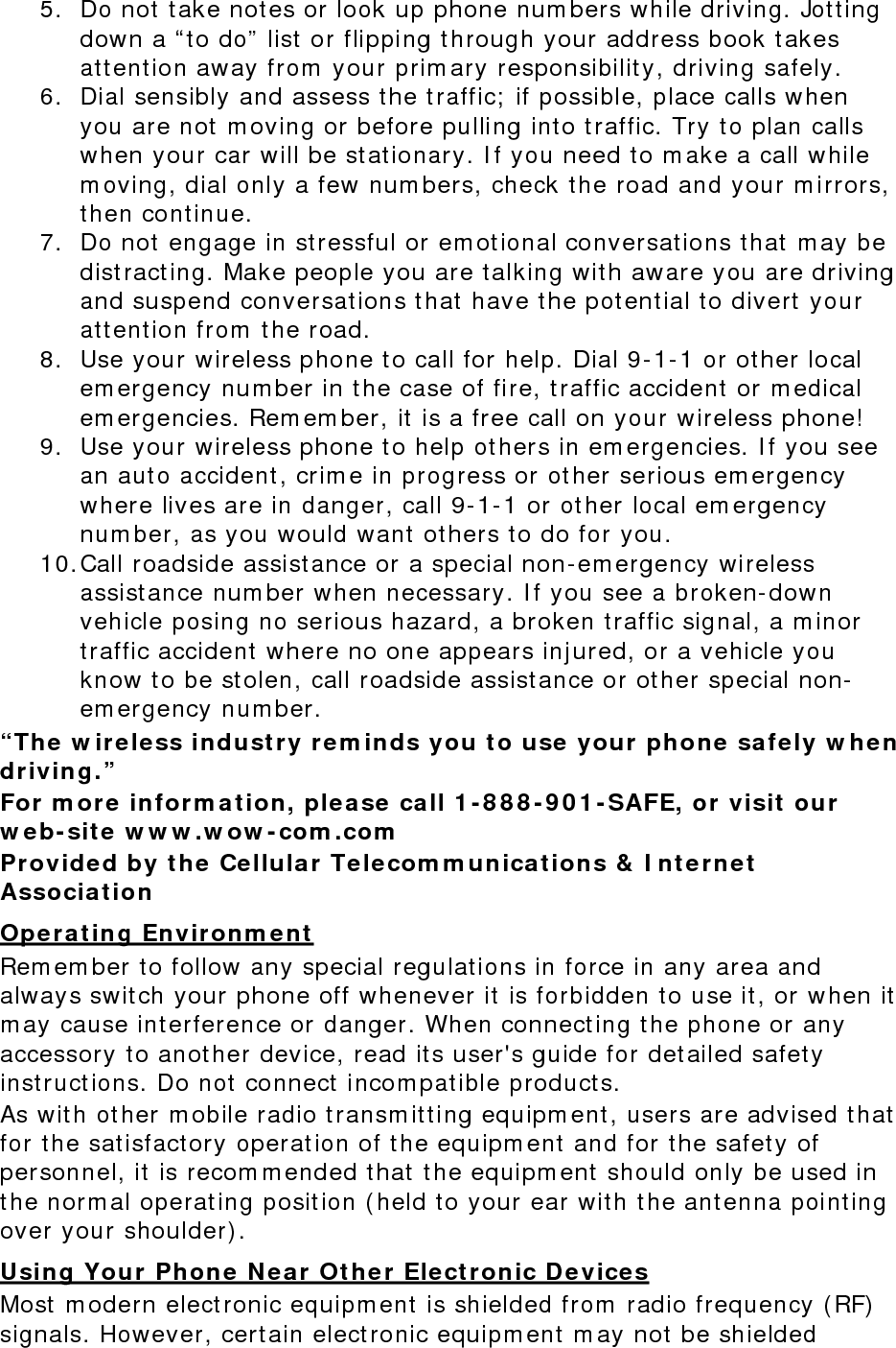 5. Do not take notes or look up phone numbers while driving. Jotting down a “to do” list or flipping through your address book takes attention away from your primary responsibility, driving safely. 6. Dial sensibly and assess the traffic; if possible, place calls when you are not moving or before pulling into traffic. Try to plan calls when your car will be stationary. If you need to make a call while moving, dial only a few numbers, check the road and your mirrors, then continue. 7. Do not engage in stressful or emotional conversations that may be distracting. Make people you are talking with aware you are driving and suspend conversations that have the potential to divert your attention from the road. 8. Use your wireless phone to call for help. Dial 9-1-1 or other local emergency number in the case of fire, traffic accident or medical emergencies. Remember, it is a free call on your wireless phone! 9. Use your wireless phone to help others in emergencies. If you see an auto accident, crime in progress or other serious emergency where lives are in danger, call 9-1-1 or other local emergency number, as you would want others to do for you. 10. Call roadside assistance or a special non-emergency wireless assistance number when necessary. If you see a broken-down vehicle posing no serious hazard, a broken traffic signal, a minor traffic accident where no one appears injured, or a vehicle you know to be stolen, call roadside assistance or other special non-emergency number. “The wireless industry reminds you to use your phone safely when driving.” For more information, please call 1-888-901-SAFE, or visit our web-site www.wow-com.com Provided by the Cellular Telecommunications &amp; Internet Association Operating Environment Remember to follow any special regulations in force in any area and always switch your phone off whenever it is forbidden to use it, or when it may cause interference or danger. When connecting the phone or any accessory to another device, read its user&apos;s guide for detailed safety instructions. Do not connect incompatible products. As with other mobile radio transmitting equipment, users are advised that for the satisfactory operation of the equipment and for the safety of personnel, it is recommended that the equipment should only be used in the normal operating position (held to your ear with the antenna pointing over your shoulder). Using Your Phone Near Other Electronic Devices Most modern electronic equipment is shielded from radio frequency (RF) signals. However, certain electronic equipment may not be shielded 