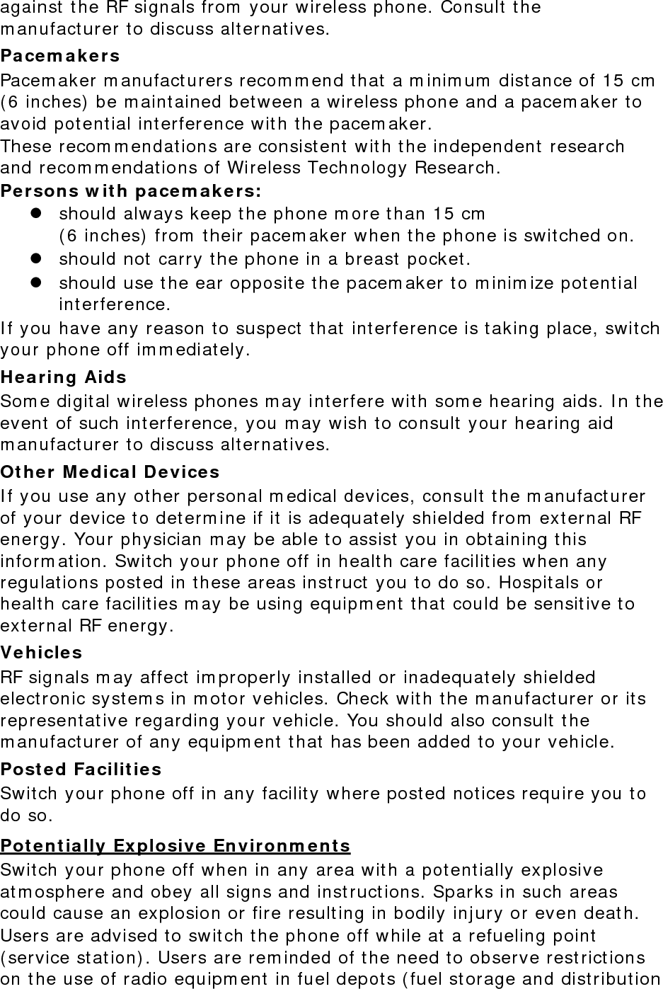 against the RF signals from your wireless phone. Consult the manufacturer to discuss alternatives. Pacemakers Pacemaker manufacturers recommend that a minimum distance of 15 cm (6 inches) be maintained between a wireless phone and a pacemaker to avoid potential interference with the pacemaker. These recommendations are consistent with the independent research and recommendations of Wireless Technology Research. Persons with pacemakers:  should always keep the phone more than 15 cm  (6 inches) from their pacemaker when the phone is switched on.  should not carry the phone in a breast pocket.  should use the ear opposite the pacemaker to minimize potential interference. If you have any reason to suspect that interference is taking place, switch your phone off immediately. Hearing Aids Some digital wireless phones may interfere with some hearing aids. In the event of such interference, you may wish to consult your hearing aid manufacturer to discuss alternatives. Other Medical Devices If you use any other personal medical devices, consult the manufacturer of your device to determine if it is adequately shielded from external RF energy. Your physician may be able to assist you in obtaining this information. Switch your phone off in health care facilities when any regulations posted in these areas instruct you to do so. Hospitals or health care facilities may be using equipment that could be sensitive to external RF energy. Vehicles RF signals may affect improperly installed or inadequately shielded electronic systems in motor vehicles. Check with the manufacturer or its representative regarding your vehicle. You should also consult the manufacturer of any equipment that has been added to your vehicle. Posted Facilities Switch your phone off in any facility where posted notices require you to do so. Potentially Explosive Environments Switch your phone off when in any area with a potentially explosive atmosphere and obey all signs and instructions. Sparks in such areas could cause an explosion or fire resulting in bodily injury or even death. Users are advised to switch the phone off while at a refueling point (service station). Users are reminded of the need to observe restrictions on the use of radio equipment in fuel depots (fuel storage and distribution 
