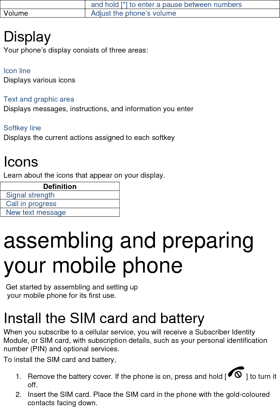 and hold [*] to enter a pause between numbers Volume  Adjust the phone’s volume  Display Your phone’s display consists of three areas:  Icon line Displays various icons  Text and graphic area Displays messages, instructions, and information you enter  Softkey line Displays the current actions assigned to each softkey  Icons Learn about the icons that appear on your display. Definition Signal strength Call in progress New text message  assembling and preparing your mobile phone    Get started by assembling and setting up     your mobile phone for its first use.  Install the SIM card and battery When you subscribe to a cellular service, you will receive a Subscriber Identity Module, or SIM card, with subscription details, such as your personal identification number (PIN) and optional services. To install the SIM card and battery, 1.  Remove the battery cover. If the phone is on, press and hold [ ] to turn it off. 2.  Insert the SIM card. Place the SIM card in the phone with the gold-coloured contacts facing down. 