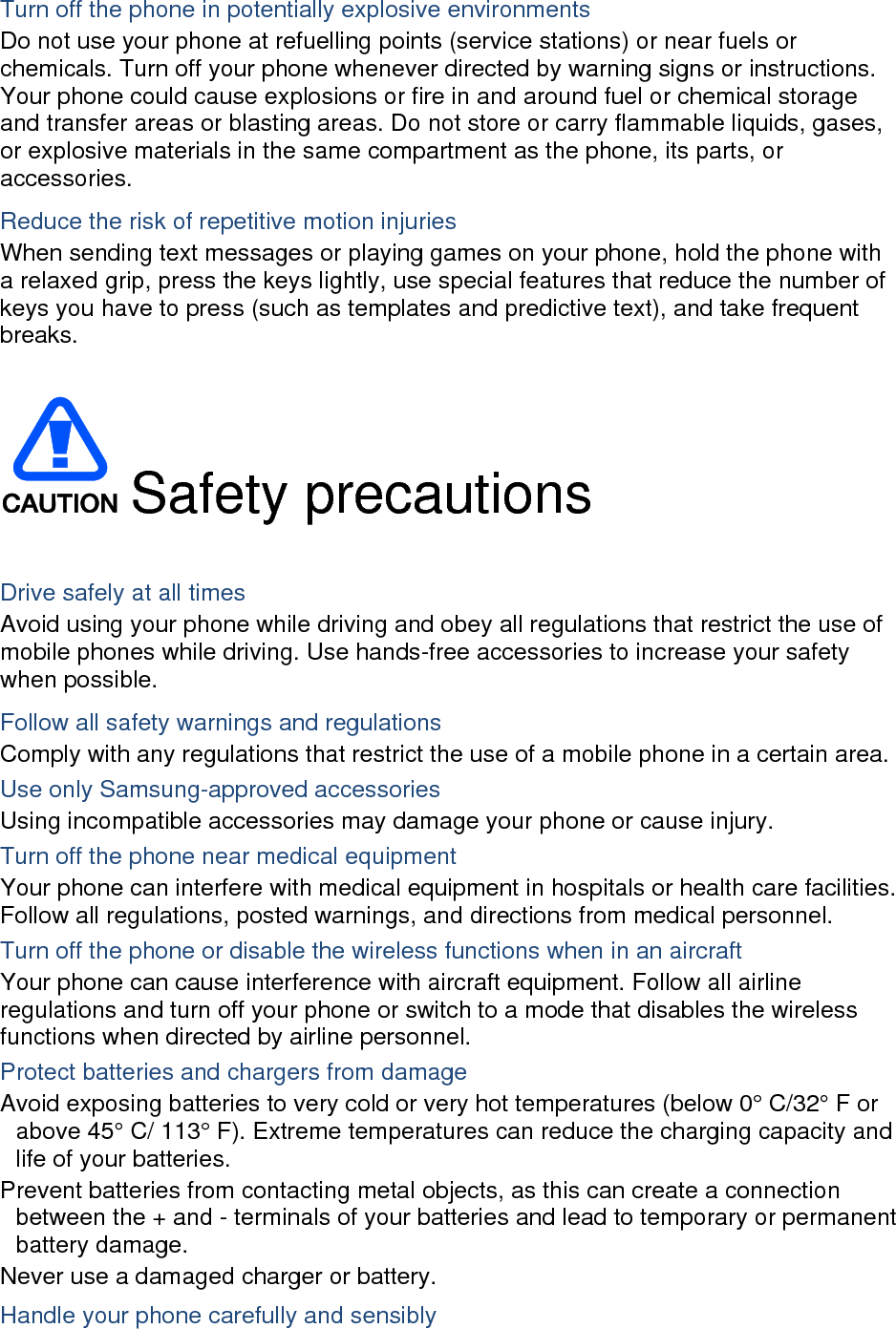 Turn off the phone in potentially explosive environments Do not use your phone at refuelling points (service stations) or near fuels or chemicals. Turn off your phone whenever directed by warning signs or instructions. Your phone could cause explosions or fire in and around fuel or chemical storage and transfer areas or blasting areas. Do not store or carry flammable liquids, gases, or explosive materials in the same compartment as the phone, its parts, or accessories. Reduce the risk of repetitive motion injuries When sending text messages or playing games on your phone, hold the phone with a relaxed grip, press the keys lightly, use special features that reduce the number of keys you have to press (such as templates and predictive text), and take frequent breaks.   Safety precautions  Drive safely at all times Avoid using your phone while driving and obey all regulations that restrict the use of mobile phones while driving. Use hands-free accessories to increase your safety when possible. Follow all safety warnings and regulations Comply with any regulations that restrict the use of a mobile phone in a certain area. Use only Samsung-approved accessories Using incompatible accessories may damage your phone or cause injury. Turn off the phone near medical equipment Your phone can interfere with medical equipment in hospitals or health care facilities. Follow all regulations, posted warnings, and directions from medical personnel. Turn off the phone or disable the wireless functions when in an aircraft Your phone can cause interference with aircraft equipment. Follow all airline regulations and turn off your phone or switch to a mode that disables the wireless functions when directed by airline personnel. Protect batteries and chargers from damage Avoid exposing batteries to very cold or very hot temperatures (below 0° C/32° F or above 45° C/ 113° F). Extreme temperatures can reduce the charging capacity and life of your batteries. Prevent batteries from contacting metal objects, as this can create a connection between the + and - terminals of your batteries and lead to temporary or permanent battery damage. Never use a damaged charger or battery. Handle your phone carefully and sensibly 