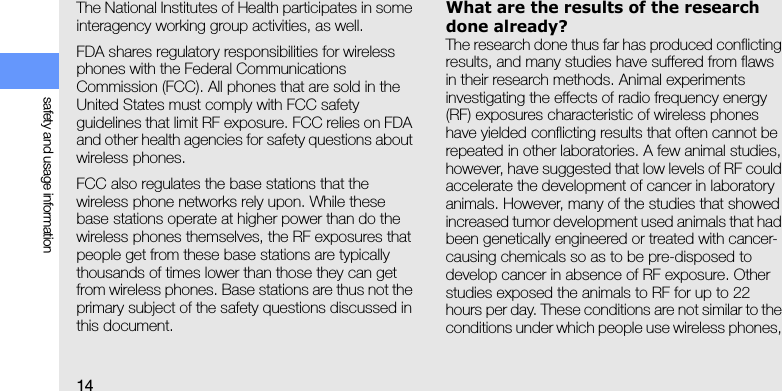14safety and usage informationThe National Institutes of Health participates in some interagency working group activities, as well.FDA shares regulatory responsibilities for wireless phones with the Federal Communications Commission (FCC). All phones that are sold in the United States must comply with FCC safety guidelines that limit RF exposure. FCC relies on FDA and other health agencies for safety questions about wireless phones.FCC also regulates the base stations that the wireless phone networks rely upon. While these base stations operate at higher power than do the wireless phones themselves, the RF exposures that people get from these base stations are typically thousands of times lower than those they can get from wireless phones. Base stations are thus not the primary subject of the safety questions discussed in this document.What are the results of the research done already?The research done thus far has produced conflicting results, and many studies have suffered from flaws in their research methods. Animal experiments investigating the effects of radio frequency energy (RF) exposures characteristic of wireless phones have yielded conflicting results that often cannot be repeated in other laboratories. A few animal studies, however, have suggested that low levels of RF could accelerate the development of cancer in laboratory animals. However, many of the studies that showed increased tumor development used animals that had been genetically engineered or treated with cancer-causing chemicals so as to be pre-disposed to develop cancer in absence of RF exposure. Other studies exposed the animals to RF for up to 22 hours per day. These conditions are not similar to the conditions under which people use wireless phones, 