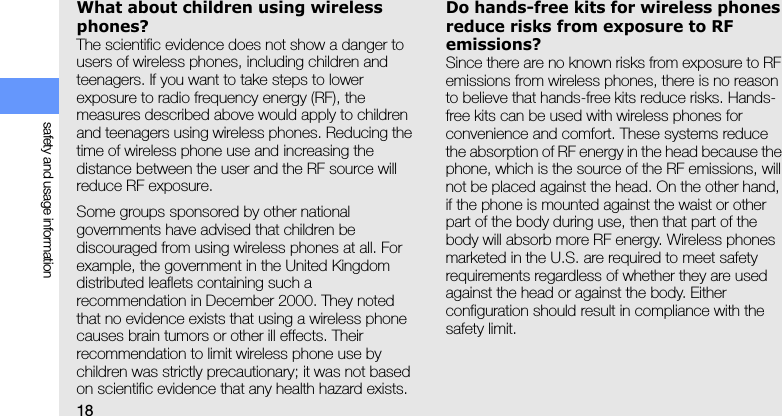 18safety and usage informationWhat about children using wireless phones?The scientific evidence does not show a danger to users of wireless phones, including children and teenagers. If you want to take steps to lower exposure to radio frequency energy (RF), the measures described above would apply to children and teenagers using wireless phones. Reducing the time of wireless phone use and increasing the distance between the user and the RF source will reduce RF exposure.Some groups sponsored by other national governments have advised that children be discouraged from using wireless phones at all. For example, the government in the United Kingdom distributed leaflets containing such a recommendation in December 2000. They noted that no evidence exists that using a wireless phone causes brain tumors or other ill effects. Their recommendation to limit wireless phone use by children was strictly precautionary; it was not based on scientific evidence that any health hazard exists. Do hands-free kits for wireless phones reduce risks from exposure to RF emissions?Since there are no known risks from exposure to RF emissions from wireless phones, there is no reason to believe that hands-free kits reduce risks. Hands-free kits can be used with wireless phones for convenience and comfort. These systems reduce the absorption of RF energy in the head because the phone, which is the source of the RF emissions, will not be placed against the head. On the other hand, if the phone is mounted against the waist or other part of the body during use, then that part of the body will absorb more RF energy. Wireless phones marketed in the U.S. are required to meet safety requirements regardless of whether they are used against the head or against the body. Either configuration should result in compliance with the safety limit.