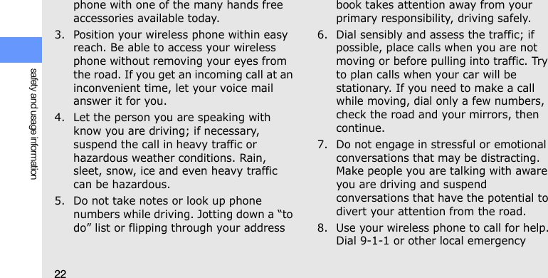 22safety and usage informationphone with one of the many hands free accessories available today.3. Position your wireless phone within easy reach. Be able to access your wireless phone without removing your eyes from the road. If you get an incoming call at an inconvenient time, let your voice mail answer it for you.4. Let the person you are speaking with know you are driving; if necessary, suspend the call in heavy traffic or hazardous weather conditions. Rain, sleet, snow, ice and even heavy traffic can be hazardous.5. Do not take notes or look up phone numbers while driving. Jotting down a “to do” list or flipping through your address book takes attention away from your primary responsibility, driving safely.6. Dial sensibly and assess the traffic; if possible, place calls when you are not moving or before pulling into traffic. Try to plan calls when your car will be stationary. If you need to make a call while moving, dial only a few numbers, check the road and your mirrors, then continue.7. Do not engage in stressful or emotional conversations that may be distracting. Make people you are talking with aware you are driving and suspend conversations that have the potential to divert your attention from the road.8. Use your wireless phone to call for help. Dial 9-1-1 or other local emergency 