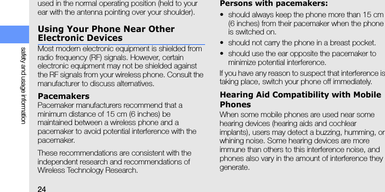 24safety and usage informationused in the normal operating position (held to your ear with the antenna pointing over your shoulder).Using Your Phone Near Other Electronic DevicesMost modern electronic equipment is shielded from radio frequency (RF) signals. However, certain electronic equipment may not be shielded against the RF signals from your wireless phone. Consult the manufacturer to discuss alternatives.PacemakersPacemaker manufacturers recommend that a minimum distance of 15 cm (6 inches) be maintained between a wireless phone and a pacemaker to avoid potential interference with the pacemaker.These recommendations are consistent with the independent research and recommendations of Wireless Technology Research.Persons with pacemakers:• should always keep the phone more than 15 cm (6 inches) from their pacemaker when the phone is switched on.• should not carry the phone in a breast pocket.• should use the ear opposite the pacemaker to minimize potential interference.If you have any reason to suspect that interference is taking place, switch your phone off immediately.Hearing Aid Compatibility with Mobile PhonesWhen some mobile phones are used near some hearing devices (hearing aids and cochlear implants), users may detect a buzzing, humming, or whining noise. Some hearing devices are more immune than others to this interference noise, and phones also vary in the amount of interference they generate.
