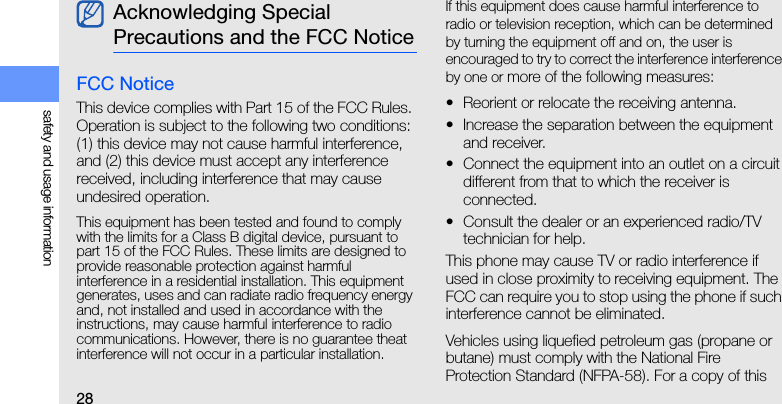 28safety and usage informationFCC NoticeThis device complies with Part 15 of the FCC Rules. Operation is subject to the following two conditions: (1) this device may not cause harmful interference, and (2) this device must accept any interference received, including interference that may cause undesired operation.This equipment has been tested and found to comply with the limits for a Class B digital device, pursuant to part 15 of the FCC Rules. These limits are designed to provide reasonable protection against harmful   interference in a residential installation. This equipment generates, uses and can radiate radio frequency energy and, not installed and used in accordance with the instructions, may cause harmful interference to radio communications. However, there is no guarantee theat interference will not occur in a particular installation. If this equipment does cause harmful interference to radio or television reception, which can be determined by turning the equipment off and on, the user is encouraged to try to correct the interference interference by one or more of the following measures:• Reorient or relocate the receiving antenna.• Increase the separation between the equipment and receiver.• Connect the equipment into an outlet on a circuit different from that to which the receiver is connected.• Consult the dealer or an experienced radio/TV technician for help.This phone may cause TV or radio interference if used in close proximity to receiving equipment. The FCC can require you to stop using the phone if such interference cannot be eliminated.Vehicles using liquefied petroleum gas (propane or butane) must comply with the National Fire Protection Standard (NFPA-58). For a copy of this Acknowledging Special Precautions and the FCC Notice