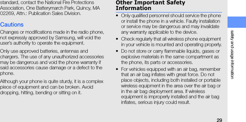 safety and usage information29standard, contact the National Fire Protections Association, One Batterymarch Park, Quincy, MA 02269, Attn.: Publication Sales Division.CautionsChanges or modifications made in the radio phone, not expressly approved by Samsung, will void the user’s authority to operate the equipment.Only use approved batteries, antennas and chargers. The use of any unauthorized accessories may be dangerous and void the phone warranty if said accessories cause damage or a defect to the phone.Although your phone is quite sturdy, it is a complex piece of equipment and can be broken. Avoid dropping, hitting, bending or sitting on it.Other Important Safety Information• Only qualified personnel should service the phone or install the phone in a vehicle. Faulty installation or service may be dangerous and may invalidate any warranty applicable to the device.• Check regularly that all wireless phone equipment in your vehicle is mounted and operating properly.• Do not store or carry flammable liquids, gases or explosive materials in the same compartment as the phone, its parts or accessories.• For vehicles equipped with an air bag, remember that an air bag inflates with great force. Do not place objects, including both installed or portable wireless equipment in the area over the air bag or in the air bag deployment area. If wireless equipment is improperly installed and the air bag inflates, serious injury could result.