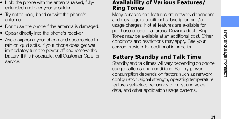 safety and usage information31• Hold the phone with the antenna raised, fully-extended and over your shoulder.• Try not to hold, bend or twist the phone&apos;s antenna.• Don&apos;t use the phone if the antenna is damaged.• Speak directly into the phone&apos;s receiver.• Avoid exposing your phone and accessories to rain or liquid spills. If your phone does get wet, immediately turn the power off and remove the battery. If it is inoperable, call Customer Care for service.Availability of Various Features/Ring TonesMany services and features are network dependent and may require additional subscription and/or usage charges. Not all features are available for purchase or use in all areas. Downloadable Ring Tones may be available at an additional cost. Other conditions and restrictions may apply. See your service provider for additional information.Battery Standby and Talk TimeStandby and talk times will vary depending on phone usage patterns and conditions. Battery power consumption depends on factors such as network configuration, signal strength, operating temperature, features selected, frequency of calls, and voice, data, and other application usage patterns. 