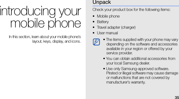 35introducing yourmobile phone In this section, learn about your mobile phone’slayout, keys, display, and icons.UnpackCheck your product box for the following items:• Mobile phone• Battery• Travel adapter (charger)•User manual • The items supplied with your phone may vary depending on the software and accessories available in your region or offered by your service provider.• You can obtain additional accessories from your local Samsung dealer.• Use only Samsung-approved software. Pirated or illegal software may cause damage or malfunctions that are not covered by manufacturer’s warranty.