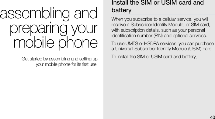 40assembling andpreparing yourmobile phone Get started by assembling and setting up your mobile phone for its first use.Install the SIM or USIM card and batteryWhen you subscribe to a cellular service, you will receive a Subscriber Identity Module, or SIM card, with subscription details, such as your personal identification number (PIN) and optional services. To use UMTS or HSDPA services, you can purchase a Universal Subscriber Identity Module (USIM) card.To install the SIM or USIM card and battery,