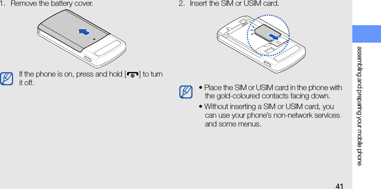 assembling and preparing your mobile phone411. Remove the battery cover. 2. Insert the SIM or USIM card.If the phone is on, press and hold [ ] to turn it off. • Place the SIM or USIM card in the phone with the gold-coloured contacts facing down.• Without inserting a SIM or USIM card, you can use your phone’s non-network services and some menus.