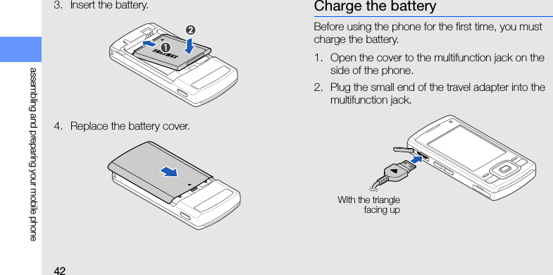 42assembling and preparing your mobile phone3. Insert the battery.4. Replace the battery cover.Charge the batteryBefore using the phone for the first time, you must charge the battery.1. Open the cover to the multifunction jack on the side of the phone.2. Plug the small end of the travel adapter into the multifunction jack.With the trianglefacing up