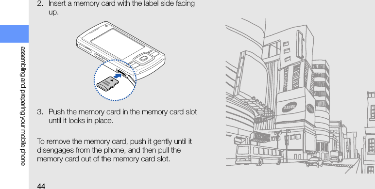 44assembling and preparing your mobile phone2. Insert a memory card with the label side facing up.3. Push the memory card in the memory card slot until it locks in place.To remove the memory card, push it gently until it disengages from the phone, and then pull the memory card out of the memory card slot.