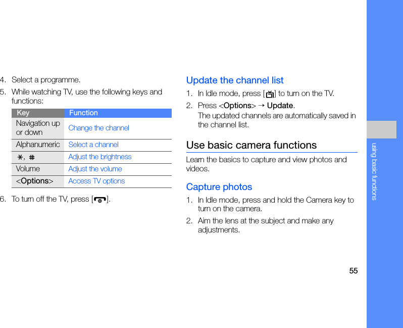 55using basic functions4. Select a programme.5. While watching TV, use the following keys and functions:6. To turn off the TV, press [ ].Update the channel list1. In Idle mode, press [ ] to turn on the TV.2. Press &lt;Options&gt; → Update.The updated channels are automatically saved in the channel list.Use basic camera functionsLearn the basics to capture and view photos and videos.Capture photos1. In Idle mode, press and hold the Camera key to turn on the camera.2. Aim the lens at the subject and make any adjustments.Key FunctionNavigation up or downChange the channelAlphanumericSelect a channel, Adjust the brightnessVolumeAdjust the volume&lt;Options&gt;Access TV options