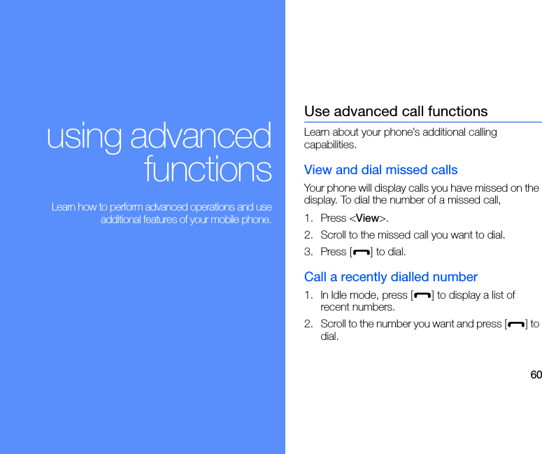 60using advancedfunctions Learn how to perform advanced operations and useadditional features of your mobile phone.Use advanced call functionsLearn about your phone’s additional calling capabilities. View and dial missed callsYour phone will display calls you have missed on the display. To dial the number of a missed call,1. Press &lt;View&gt;.2. Scroll to the missed call you want to dial.3. Press [ ] to dial.Call a recently dialled number1. In Idle mode, press [ ] to display a list of recent numbers.2. Scroll to the number you want and press [ ] to dial.