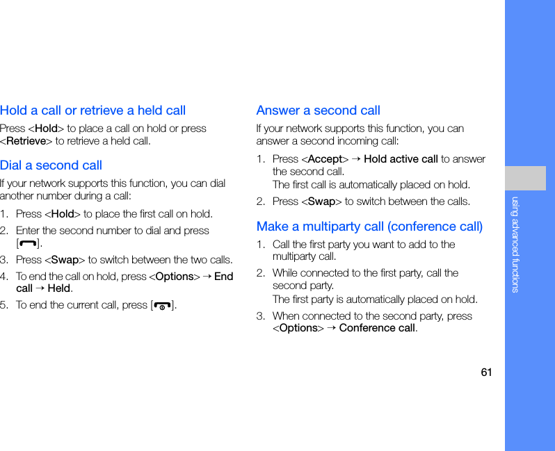 61using advanced functionsHold a call or retrieve a held callPress &lt;Hold&gt; to place a call on hold or press &lt;Retrieve&gt; to retrieve a held call.Dial a second callIf your network supports this function, you can dial another number during a call:1. Press &lt;Hold&gt; to place the first call on hold.2. Enter the second number to dial and press [].3. Press &lt;Swap&gt; to switch between the two calls.4. To end the call on hold, press &lt;Options&gt; → End call → Held.5. To end the current call, press [ ].Answer a second callIf your network supports this function, you can answer a second incoming call:1. Press &lt;Accept&gt; → Hold active call to answer the second call.The first call is automatically placed on hold.2. Press &lt;Swap&gt; to switch between the calls.Make a multiparty call (conference call)1. Call the first party you want to add to the multiparty call.2. While connected to the first party, call the second party.The first party is automatically placed on hold.3. When connected to the second party, press &lt;Options&gt; → Conference call.