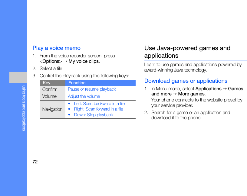 72using tools and applicationsPlay a voice memo1. From the voice recorder screen, press &lt;Options&gt; → My voice clips.2. Select a file.3. Control the playback using the following keys:Use Java-powered games and applicationsLearn to use games and applications powered by award-winning Java technology.Download games or applications1. In Menu mode, select Applications → Games and more → More games.Your phone connects to the website preset by your service provider.2. Search for a game or an application and download it to the phone.Key FunctionConfirmPause or resume playbackVolumeAdjust the volumeNavigation• Left: Scan backward in a file• Right: Scan forward in a file• Down: Stop playback