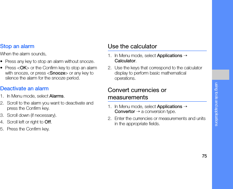 75using tools and applicationsStop an alarmWhen the alarm sounds,• Press any key to stop an alarm without snooze.• Press &lt;OK&gt; or the Confirm key to stop an alarm with snooze, or press &lt;Snooze&gt; or any key to silence the alarm for the snooze period.Deactivate an alarm1. In Menu mode, select Alarms.2. Scroll to the alarm you want to deactivate and press the Confirm key.3. Scroll down (if necessary).4. Scroll left or right to Off.5. Press the Confirm key.Use the calculator1. In Menu mode, select Applications → Calculator.2. Use the keys that correspond to the calculator display to perform basic mathematical operations.Convert currencies or measurements1. In Menu mode, select Applications → Convertor → a conversion type.2. Enter the currencies or measurements and units in the appropriate fields.