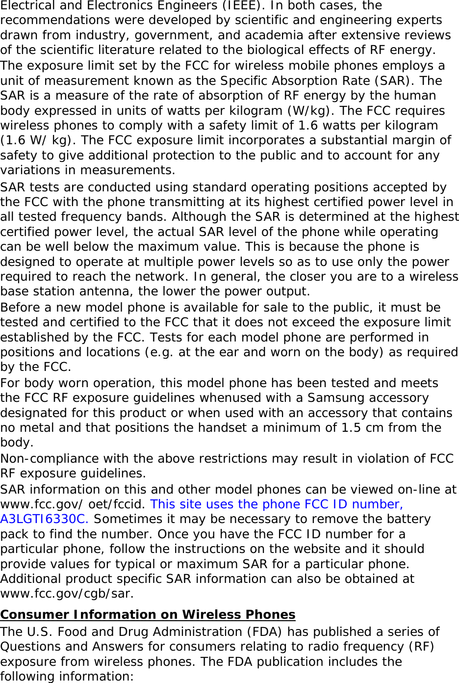  Electrical and Electronics Engineers (IEEE). In both cases, the recommendations were developed by scientific and engineering experts drawn from industry, government, and academia after extensive reviews of the scientific literature related to the biological effects of RF energy. The exposure limit set by the FCC for wireless mobile phones employs a unit of measurement known as the Specific Absorption Rate (SAR). The SAR is a measure of the rate of absorption of RF energy by the human body expressed in units of watts per kilogram (W/kg). The FCC requires wireless phones to comply with a safety limit of 1.6 watts per kilogram (1.6 W/ kg). The FCC exposure limit incorporates a substantial margin of safety to give additional protection to the public and to account for any variations in measurements. SAR tests are conducted using standard operating positions accepted by the FCC with the phone transmitting at its highest certified power level in all tested frequency bands. Although the SAR is determined at the highest certified power level, the actual SAR level of the phone while operating can be well below the maximum value. This is because the phone is designed to operate at multiple power levels so as to use only the power required to reach the network. In general, the closer you are to a wireless base station antenna, the lower the power output. Before a new model phone is available for sale to the public, it must be tested and certified to the FCC that it does not exceed the exposure limit established by the FCC. Tests for each model phone are performed in positions and locations (e.g. at the ear and worn on the body) as required by the FCC.   For body worn operation, this model phone has been tested and meets the FCC RF exposure guidelines whenused with a Samsung accessory designated for this product or when used with an accessory that contains no metal and that positions the handset a minimum of 1.5 cm from the body.  Non-compliance with the above restrictions may result in violation of FCC RF exposure guidelines. SAR information on this and other model phones can be viewed on-line at www.fcc.gov/ oet/fccid. This site uses the phone FCC ID number, A3LGTI6330C. Sometimes it may be necessary to remove the battery pack to find the number. Once you have the FCC ID number for a particular phone, follow the instructions on the website and it should provide values for typical or maximum SAR for a particular phone. Additional product specific SAR information can also be obtained at www.fcc.gov/cgb/sar. Consumer Information on Wireless Phones The U.S. Food and Drug Administration (FDA) has published a series of Questions and Answers for consumers relating to radio frequency (RF) exposure from wireless phones. The FDA publication includes the following information:  