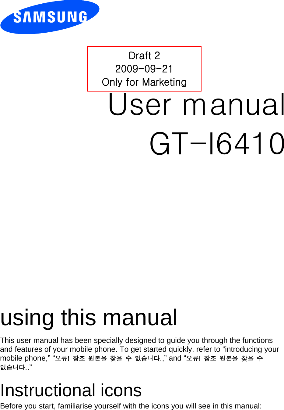          User manual Draft 2 2009-09-21 Only for Marketing GT-I6410                  using this manual This user manual has been specially designed to guide you through the functions and features of your mobile phone. To get started quickly, refer to “introducing your mobile phone,” “오류!  참조  원본을  찾을  수  없습니다.,” and “오류!  참조  원본을  찾을  수 없습니다..”  Instructional icons Before you start, familiarise yourself with the icons you will see in this manual:   