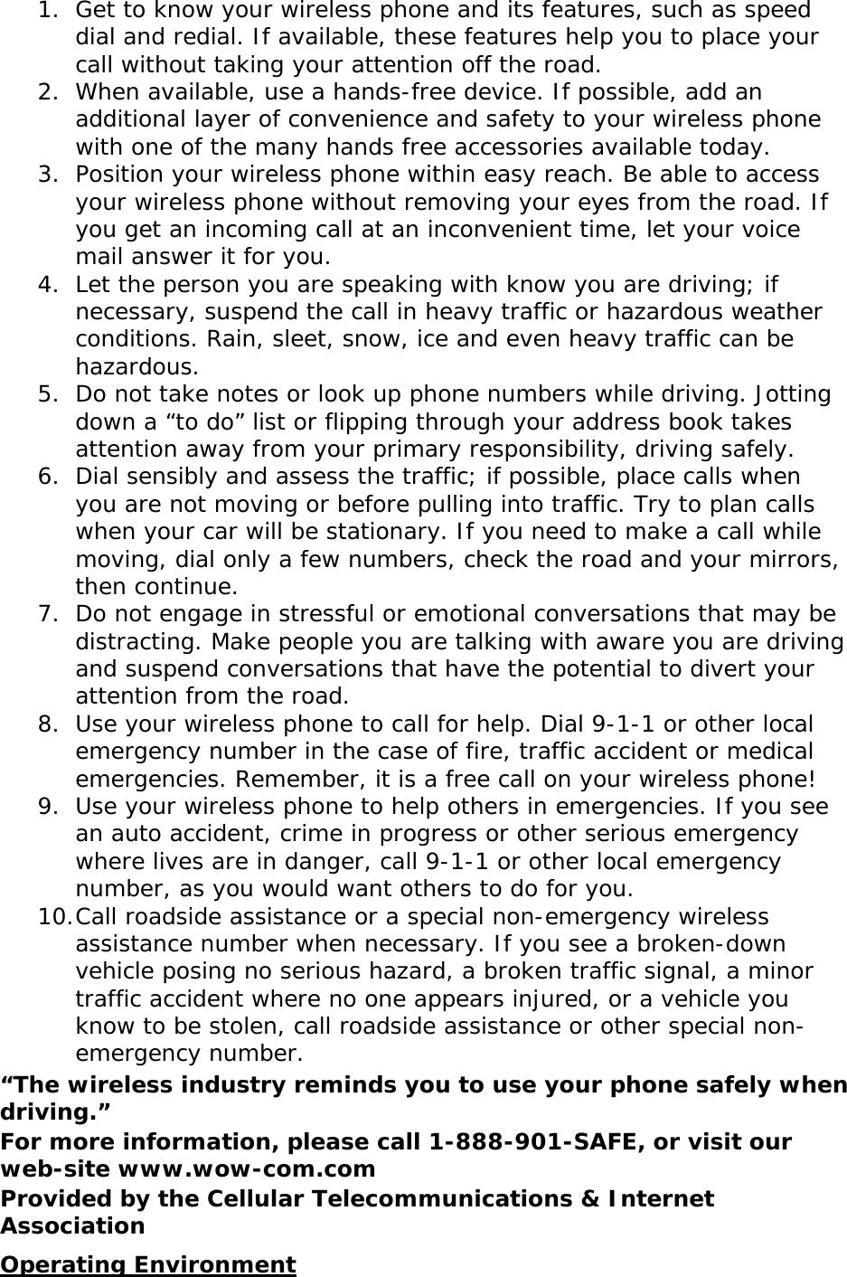 1. Get to know your wireless phone and its features, such as speed dial and redial. If available, these features help you to place your call without taking your attention off the road. 2. When available, use a hands-free device. If possible, add an additional layer of convenience and safety to your wireless phone with one of the many hands free accessories available today. 3. Position your wireless phone within easy reach. Be able to access your wireless phone without removing your eyes from the road. If you get an incoming call at an inconvenient time, let your voice mail answer it for you. 4. Let the person you are speaking with know you are driving; if necessary, suspend the call in heavy traffic or hazardous weather conditions. Rain, sleet, snow, ice and even heavy traffic can be hazardous. 5. Do not take notes or look up phone numbers while driving. Jotting down a “to do” list or flipping through your address book takes attention away from your primary responsibility, driving safely. 6. Dial sensibly and assess the traffic; if possible, place calls when you are not moving or before pulling into traffic. Try to plan calls when your car will be stationary. If you need to make a call while moving, dial only a few numbers, check the road and your mirrors, then continue. 7. Do not engage in stressful or emotional conversations that may be distracting. Make people you are talking with aware you are driving and suspend conversations that have the potential to divert your attention from the road. 8. Use your wireless phone to call for help. Dial 9-1-1 or other local emergency number in the case of fire, traffic accident or medical emergencies. Remember, it is a free call on your wireless phone! 9. Use your wireless phone to help others in emergencies. If you see an auto accident, crime in progress or other serious emergency where lives are in danger, call 9-1-1 or other local emergency number, as you would want others to do for you. 10. Call roadside assistance or a special non-emergency wireless assistance number when necessary. If you see a broken-down vehicle posing no serious hazard, a broken traffic signal, a minor traffic accident where no one appears injured, or a vehicle you know to be stolen, call roadside assistance or other special non-emergency number. “The wireless industry reminds you to use your phone safely when driving.” For more information, please call 1-888-901-SAFE, or visit our web-site www.wow-com.com Provided by the Cellular Telecommunications &amp; Internet Association Operating Environment 