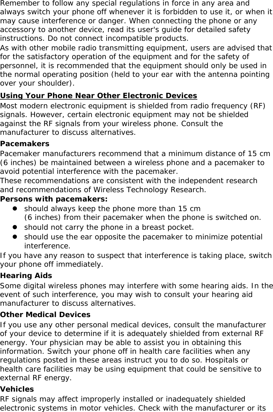 Remember to follow any special regulations in force in any area and always switch your phone off whenever it is forbidden to use it, or when it may cause interference or danger. When connecting the phone or any accessory to another device, read its user&apos;s guide for detailed safety instructions. Do not connect incompatible products. As with other mobile radio transmitting equipment, users are advised that for the satisfactory operation of the equipment and for the safety of personnel, it is recommended that the equipment should only be used in the normal operating position (held to your ear with the antenna pointing over your shoulder). Using Your Phone Near Other Electronic Devices Most modern electronic equipment is shielded from radio frequency (RF) signals. However, certain electronic equipment may not be shielded against the RF signals from your wireless phone. Consult the manufacturer to discuss alternatives. Pacemakers Pacemaker manufacturers recommend that a minimum distance of 15 cm (6 inches) be maintained between a wireless phone and a pacemaker to avoid potential interference with the pacemaker. These recommendations are consistent with the independent research and recommendations of Wireless Technology Research. Persons with pacemakers:  should always keep the phone more than 15 cm  (6 inches) from their pacemaker when the phone is switched on.  should not carry the phone in a breast pocket.  should use the ear opposite the pacemaker to minimize potential interference. If you have any reason to suspect that interference is taking place, switch your phone off immediately. Hearing Aids Some digital wireless phones may interfere with some hearing aids. In the event of such interference, you may wish to consult your hearing aid manufacturer to discuss alternatives. Other Medical Devices If you use any other personal medical devices, consult the manufacturer of your device to determine if it is adequately shielded from external RF energy. Your physician may be able to assist you in obtaining this information. Switch your phone off in health care facilities when any regulations posted in these areas instruct you to do so. Hospitals or health care facilities may be using equipment that could be sensitive to external RF energy. Vehicles RF signals may affect improperly installed or inadequately shielded electronic systems in motor vehicles. Check with the manufacturer or its 