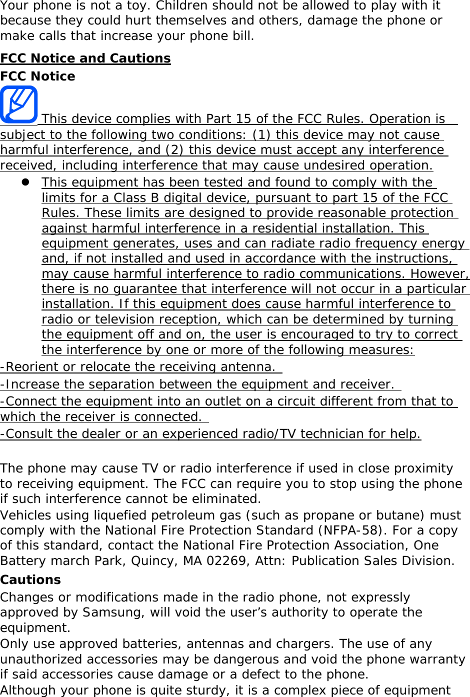Your phone is not a toy. Children should not be allowed to play with it because they could hurt themselves and others, damage the phone or make calls that increase your phone bill. FCC Notice and Cautions FCC Notice  This device complies with Part 15 of the FCC Rules. Operation is  subject to the following two conditions: (1) this device may not cause harmful interference, and (2) this device must accept any interference received, including interference that may cause undesired operation.  This equipment has been tested and found to comply with the limits for a Class B digital device, pursuant to part 15 of the FCC Rules. These limits are designed to provide reasonable protection against harmful interference in a residential installation. This equipment generates, uses and can radiate radio frequency energy and, if not installed and used in accordance with the instructions, may cause harmful interference to radio communications. However, there is no guarantee that interference will not occur in a particular installation. If this equipment does cause harmful interference to radio or television reception, which can be determined by turning the equipment off and on, the user is encouraged to try to correct the interference by one or more of the following measures: -Reorient or relocate the receiving antenna.  -Increase the separation between the equipment and receiver.  -Connect the equipment into an outlet on a circuit different from that to which the receiver is connected.  -Consult the dealer or an experienced radio/TV technician for help.  The phone may cause TV or radio interference if used in close proximity to receiving equipment. The FCC can require you to stop using the phone if such interference cannot be eliminated. Vehicles using liquefied petroleum gas (such as propane or butane) must comply with the National Fire Protection Standard (NFPA-58). For a copy of this standard, contact the National Fire Protection Association, One Battery march Park, Quincy, MA 02269, Attn: Publication Sales Division. Cautions Changes or modifications made in the radio phone, not expressly approved by Samsung, will void the user’s authority to operate the equipment. Only use approved batteries, antennas and chargers. The use of any unauthorized accessories may be dangerous and void the phone warranty if said accessories cause damage or a defect to the phone. Although your phone is quite sturdy, it is a complex piece of equipment 