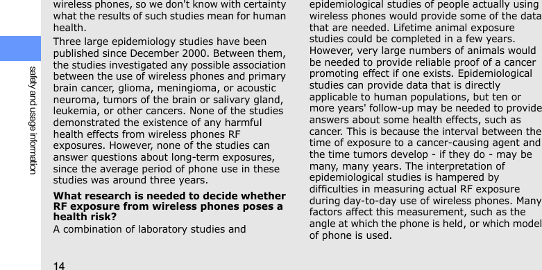 14safety and usage informationwireless phones, so we don&apos;t know with certainty what the results of such studies mean for human health.Three large epidemiology studies have been published since December 2000. Between them, the studies investigated any possible association between the use of wireless phones and primary brain cancer, glioma, meningioma, or acoustic neuroma, tumors of the brain or salivary gland, leukemia, or other cancers. None of the studies demonstrated the existence of any harmful health effects from wireless phones RF exposures. However, none of the studies can answer questions about long-term exposures, since the average period of phone use in these studies was around three years.What research is needed to decide whether RF exposure from wireless phones poses a health risk?A combination of laboratory studies and epidemiological studies of people actually using wireless phones would provide some of the data that are needed. Lifetime animal exposure studies could be completed in a few years. However, very large numbers of animals would be needed to provide reliable proof of a cancer promoting effect if one exists. Epidemiological studies can provide data that is directly applicable to human populations, but ten or more years&apos; follow-up may be needed to provide answers about some health effects, such as cancer. This is because the interval between the time of exposure to a cancer-causing agent and the time tumors develop - if they do - may be many, many years. The interpretation of epidemiological studies is hampered by difficulties in measuring actual RF exposure during day-to-day use of wireless phones. Many factors affect this measurement, such as the angle at which the phone is held, or which model of phone is used.
