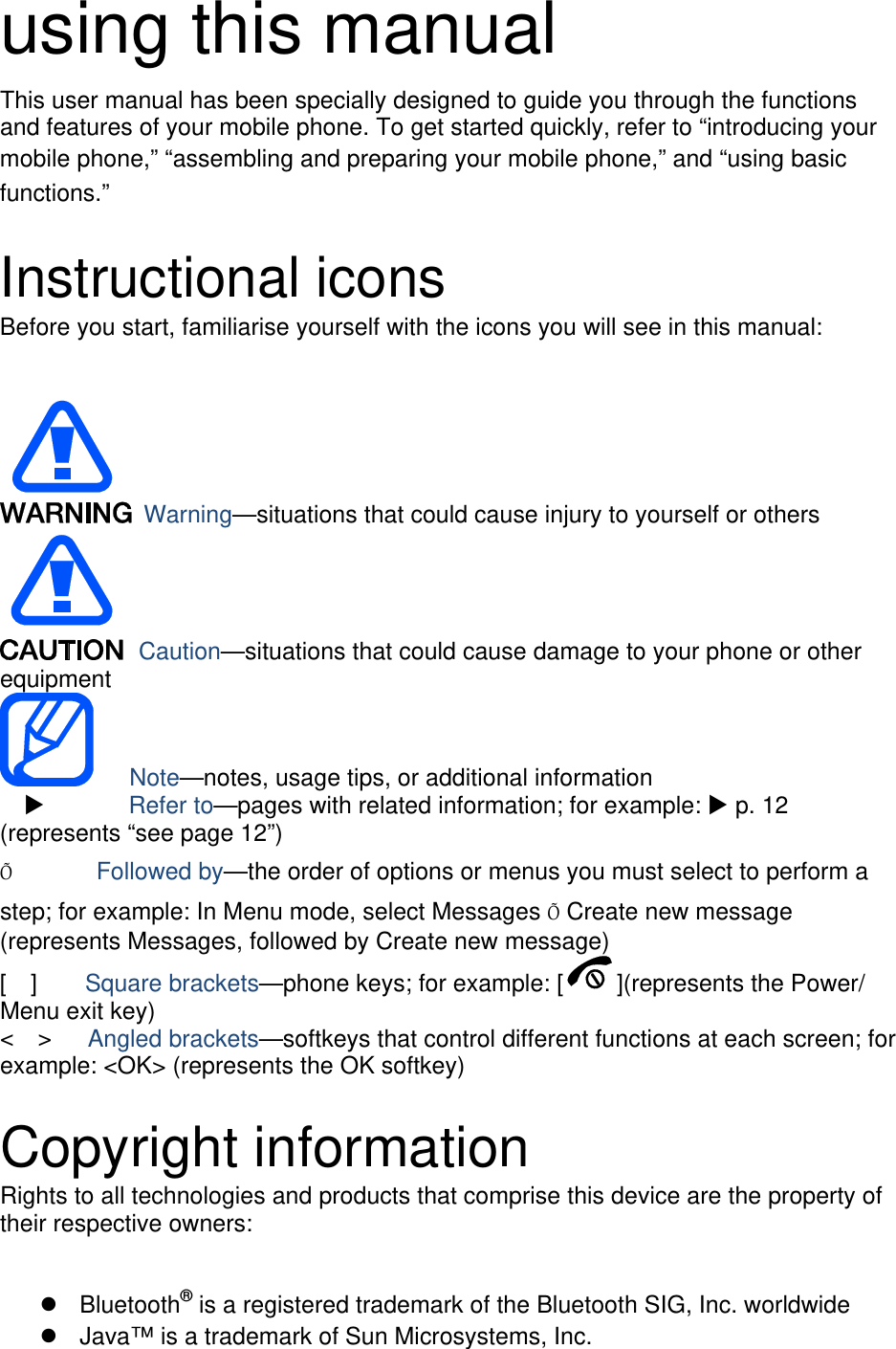 using this manual This user manual has been specially designed to guide you through the functions and features of your mobile phone. To get started quickly, refer to “introducing your mobile phone,” “assembling and preparing your mobile phone,” and “using basic functions.”  Instructional icons Before you start, familiarise yourself with the icons you will see in this manual:     Warning—situations that could cause injury to yourself or others  Caution—situations that could cause damage to your phone or other equipment    Note—notes, usage tips, or additional information          Refer to—pages with related information; for example:  p. 12 (represents “see page 12”) Õ       Followed by—the order of options or menus you must select to perform a step; for example: In Menu mode, select Messages Õ Create new message (represents Messages, followed by Create new message) [  ]    Square brackets—phone keys; for example: [ ](represents the Power/ Menu exit key) &lt;  &gt;   Angled brackets—softkeys that control different functions at each screen; for example: &lt;OK&gt; (represents the OK softkey)  Copyright information Rights to all technologies and products that comprise this device are the property of their respective owners:   Bluetooth® is a registered trademark of the Bluetooth SIG, Inc. worldwide   Java™ is a trademark of Sun Microsystems, Inc. 