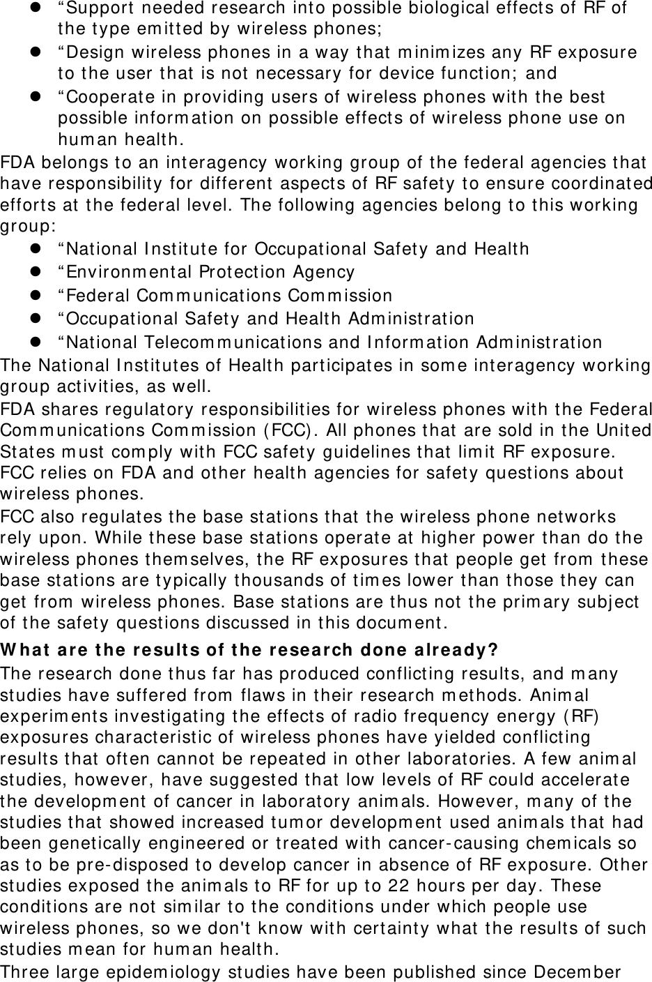  “Support needed research into possible biological effects of RF of the type emitted by wireless phones;  “Design wireless phones in a way that minimizes any RF exposure to the user that is not necessary for device function; and  “Cooperate in providing users of wireless phones with the best possible information on possible effects of wireless phone use on human health. FDA belongs to an interagency working group of the federal agencies that have responsibility for different aspects of RF safety to ensure coordinated efforts at the federal level. The following agencies belong to this working group:  “National Institute for Occupational Safety and Health  “Environmental Protection Agency  “Federal Communications Commission  “Occupational Safety and Health Administration  “National Telecommunications and Information Administration The National Institutes of Health participates in some interagency working group activities, as well. FDA shares regulatory responsibilities for wireless phones with the Federal Communications Commission (FCC). All phones that are sold in the United States must comply with FCC safety guidelines that limit RF exposure. FCC relies on FDA and other health agencies for safety questions about wireless phones. FCC also regulates the base stations that the wireless phone networks rely upon. While these base stations operate at higher power than do the wireless phones themselves, the RF exposures that people get from these base stations are typically thousands of times lower than those they can get from wireless phones. Base stations are thus not the primary subject of the safety questions discussed in this document. What are the results of the research done already? The research done thus far has produced conflicting results, and many studies have suffered from flaws in their research methods. Animal experiments investigating the effects of radio frequency energy (RF) exposures characteristic of wireless phones have yielded conflicting results that often cannot be repeated in other laboratories. A few animal studies, however, have suggested that low levels of RF could accelerate the development of cancer in laboratory animals. However, many of the studies that showed increased tumor development used animals that had been genetically engineered or treated with cancer-causing chemicals so as to be pre-disposed to develop cancer in absence of RF exposure. Other studies exposed the animals to RF for up to 22 hours per day. These conditions are not similar to the conditions under which people use wireless phones, so we don&apos;t know with certainty what the results of such studies mean for human health. Three large epidemiology studies have been published since December 