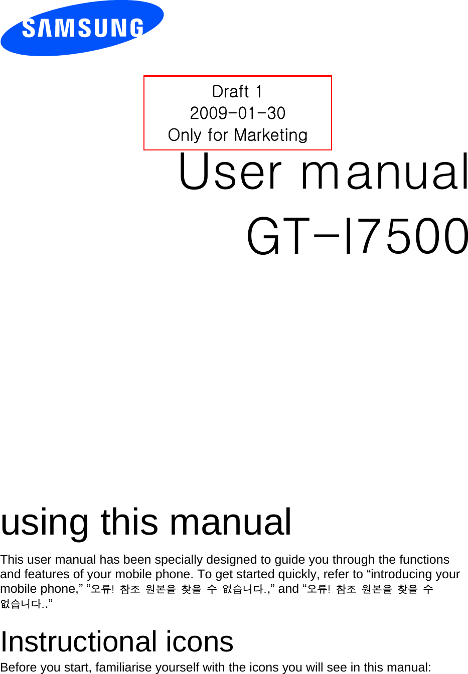          User manual GT-I7500                  using this manual This user manual has been specially designed to guide you through the functions and features of your mobile phone. To get started quickly, refer to “introducing your mobile phone,” “오류!  참조  원본을  찾을  수  없습니다.,” and “오류!  참조  원본을  찾을  수 없습니다..”  Instructional icons Before you start, familiarise yourself with the icons you will see in this manual:   Draft 1 2009-01-30 Only for Marketing 