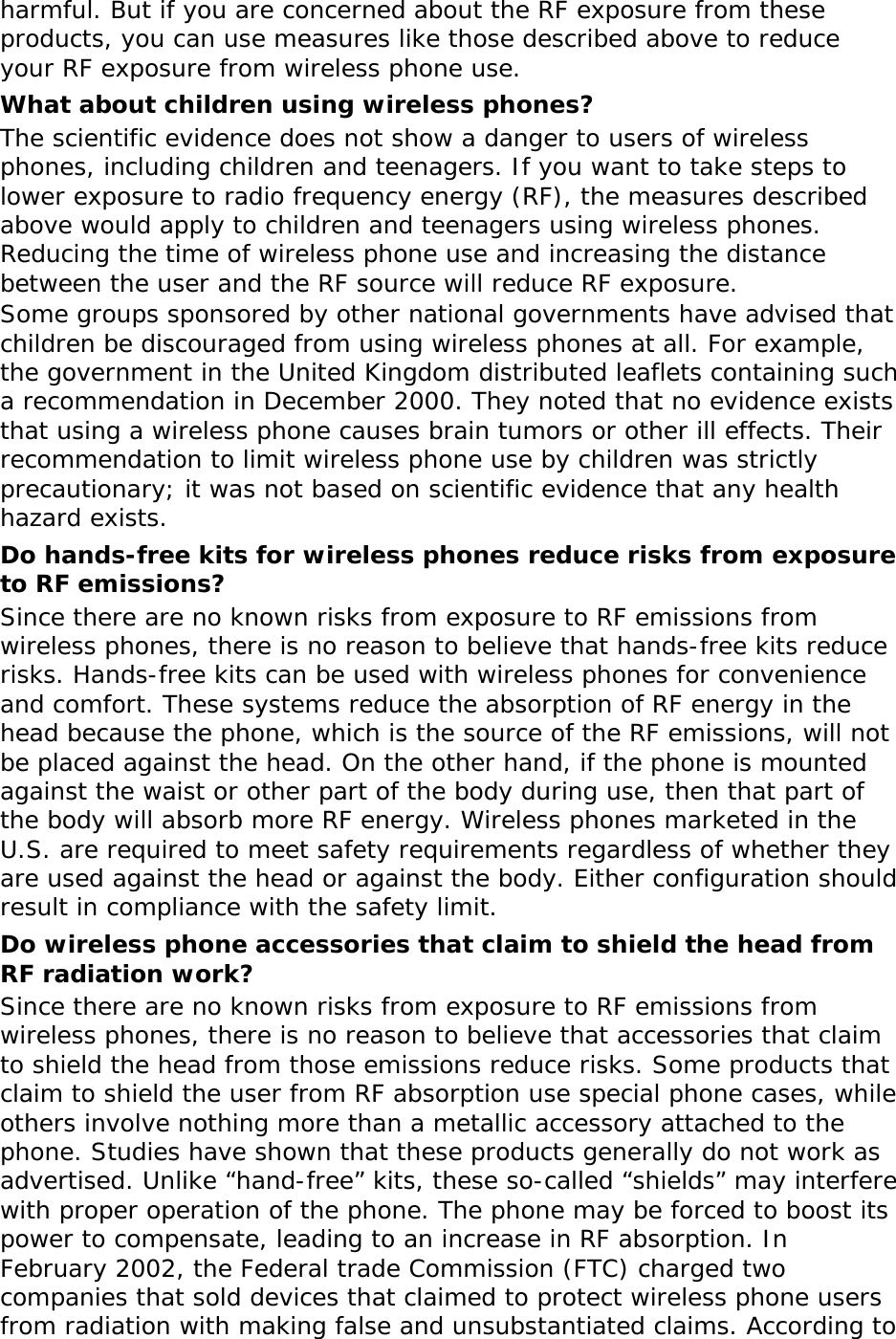 harmful. But if you are concerned about the RF exposure from these products, you can use measures like those described above to reduce your RF exposure from wireless phone use. What about children using wireless phones? The scientific evidence does not show a danger to users of wireless phones, including children and teenagers. If you want to take steps to lower exposure to radio frequency energy (RF), the measures described above would apply to children and teenagers using wireless phones. Reducing the time of wireless phone use and increasing the distance between the user and the RF source will reduce RF exposure. Some groups sponsored by other national governments have advised that children be discouraged from using wireless phones at all. For example, the government in the United Kingdom distributed leaflets containing such a recommendation in December 2000. They noted that no evidence exists that using a wireless phone causes brain tumors or other ill effects. Their recommendation to limit wireless phone use by children was strictly precautionary; it was not based on scientific evidence that any health hazard exists.  Do hands-free kits for wireless phones reduce risks from exposure to RF emissions? Since there are no known risks from exposure to RF emissions from wireless phones, there is no reason to believe that hands-free kits reduce risks. Hands-free kits can be used with wireless phones for convenience and comfort. These systems reduce the absorption of RF energy in the head because the phone, which is the source of the RF emissions, will not be placed against the head. On the other hand, if the phone is mounted against the waist or other part of the body during use, then that part of the body will absorb more RF energy. Wireless phones marketed in the U.S. are required to meet safety requirements regardless of whether they are used against the head or against the body. Either configuration should result in compliance with the safety limit. Do wireless phone accessories that claim to shield the head from RF radiation work? Since there are no known risks from exposure to RF emissions from wireless phones, there is no reason to believe that accessories that claim to shield the head from those emissions reduce risks. Some products that claim to shield the user from RF absorption use special phone cases, while others involve nothing more than a metallic accessory attached to the phone. Studies have shown that these products generally do not work as advertised. Unlike “hand-free” kits, these so-called “shields” may interfere with proper operation of the phone. The phone may be forced to boost its power to compensate, leading to an increase in RF absorption. In February 2002, the Federal trade Commission (FTC) charged two companies that sold devices that claimed to protect wireless phone users from radiation with making false and unsubstantiated claims. According to 