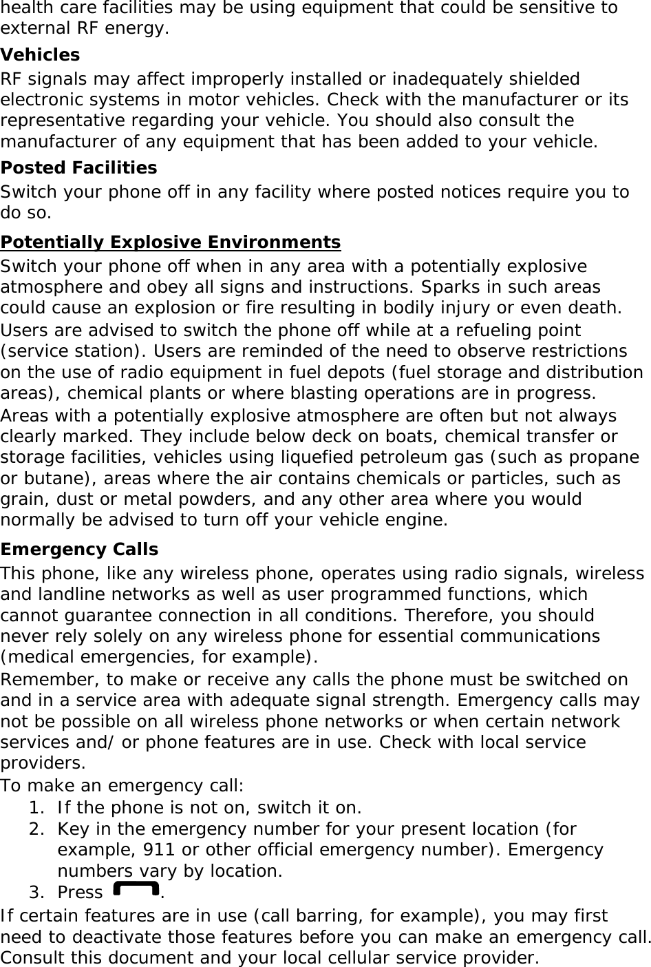 health care facilities may be using equipment that could be sensitive to external RF energy. Vehicles RF signals may affect improperly installed or inadequately shielded electronic systems in motor vehicles. Check with the manufacturer or its representative regarding your vehicle. You should also consult the manufacturer of any equipment that has been added to your vehicle. Posted Facilities Switch your phone off in any facility where posted notices require you to do so. Potentially Explosive Environments Switch your phone off when in any area with a potentially explosive atmosphere and obey all signs and instructions. Sparks in such areas could cause an explosion or fire resulting in bodily injury or even death. Users are advised to switch the phone off while at a refueling point (service station). Users are reminded of the need to observe restrictions on the use of radio equipment in fuel depots (fuel storage and distribution areas), chemical plants or where blasting operations are in progress. Areas with a potentially explosive atmosphere are often but not always clearly marked. They include below deck on boats, chemical transfer or storage facilities, vehicles using liquefied petroleum gas (such as propane or butane), areas where the air contains chemicals or particles, such as grain, dust or metal powders, and any other area where you would normally be advised to turn off your vehicle engine. Emergency Calls This phone, like any wireless phone, operates using radio signals, wireless and landline networks as well as user programmed functions, which cannot guarantee connection in all conditions. Therefore, you should never rely solely on any wireless phone for essential communications (medical emergencies, for example). Remember, to make or receive any calls the phone must be switched on and in a service area with adequate signal strength. Emergency calls may not be possible on all wireless phone networks or when certain network services and/ or phone features are in use. Check with local service providers. To make an emergency call: 1. If the phone is not on, switch it on. 2. Key in the emergency number for your present location (for example, 911 or other official emergency number). Emergency numbers vary by location. 3. Press  . If certain features are in use (call barring, for example), you may first need to deactivate those features before you can make an emergency call. Consult this document and your local cellular service provider. 