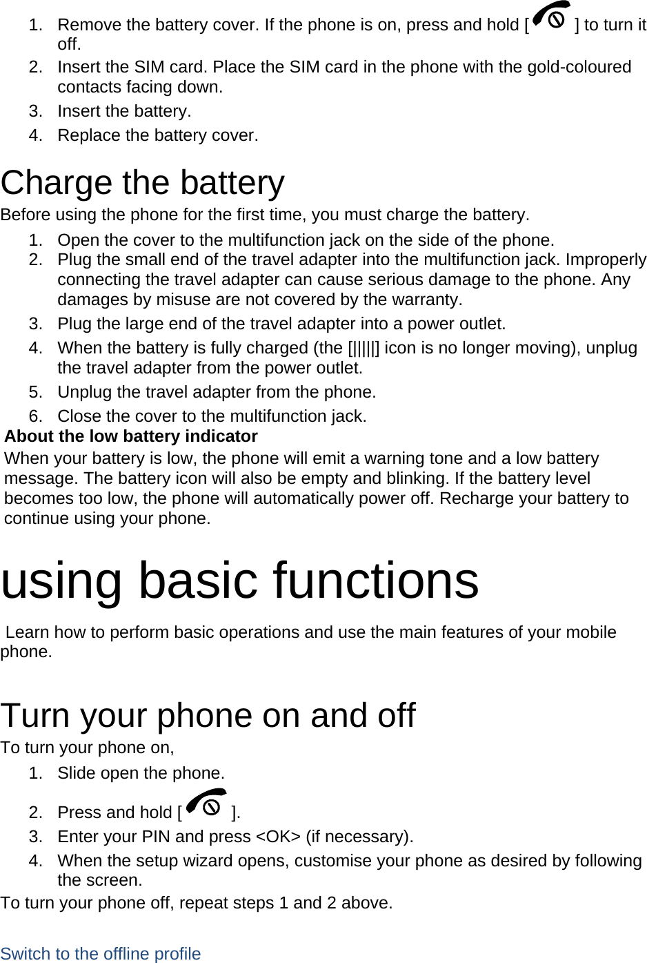 1.  Remove the battery cover. If the phone is on, press and hold [ ] to turn it off. 2.  Insert the SIM card. Place the SIM card in the phone with the gold-coloured contacts facing down. 3. Insert the battery. 4.  Replace the battery cover.  Charge the battery Before using the phone for the first time, you must charge the battery. 1.  Open the cover to the multifunction jack on the side of the phone. 2.  Plug the small end of the travel adapter into the multifunction jack. Improperly connecting the travel adapter can cause serious damage to the phone. Any damages by misuse are not covered by the warranty. 3.  Plug the large end of the travel adapter into a power outlet. 4.  When the battery is fully charged (the [|||||] icon is no longer moving), unplug the travel adapter from the power outlet. 5.  Unplug the travel adapter from the phone. 6.  Close the cover to the multifunction jack. About the low battery indicator When your battery is low, the phone will emit a warning tone and a low battery message. The battery icon will also be empty and blinking. If the battery level becomes too low, the phone will automatically power off. Recharge your battery to continue using your phone.  using basic functions  Learn how to perform basic operations and use the main features of your mobile phone.   Turn your phone on and off To turn your phone on, 1.  Slide open the phone. 2.  Press and hold [ ]. 3.  Enter your PIN and press &lt;OK&gt; (if necessary). 4.  When the setup wizard opens, customise your phone as desired by following the screen. To turn your phone off, repeat steps 1 and 2 above.  Switch to the offline profile 