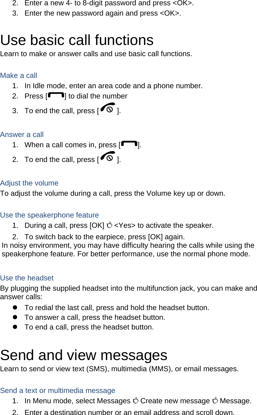2.  Enter a new 4- to 8-digit password and press &lt;OK&gt;. 3.  Enter the new password again and press &lt;OK&gt;.  Use basic call functions Learn to make or answer calls and use basic call functions.  Make a call 1.  In Idle mode, enter an area code and a phone number. 2. Press [ ] to dial the number 3.  To end the call, press [ ].   Answer a call 1.  When a call comes in, press [ ]. 2.  To end the call, press [ ].  Adjust the volume To adjust the volume during a call, press the Volume key up or down.  Use the speakerphone feature 1.  During a call, press [OK] Õ &lt;Yes&gt; to activate the speaker. 2.  To switch back to the earpiece, press [OK] again. In noisy environment, you may have difficulty hearing the calls while using the speakerphone feature. For better performance, use the normal phone mode.  Use the headset By plugging the supplied headset into the multifunction jack, you can make and answer calls: z  To redial the last call, press and hold the headset button. z  To answer a call, press the headset button. z  To end a call, press the headset button.  Send and view messages Learn to send or view text (SMS), multimedia (MMS), or email messages.  Send a text or multimedia message 1.  In Menu mode, select Messages Õ Create new message Õ Message. 2.  Enter a destination number or an email address and scroll down. 