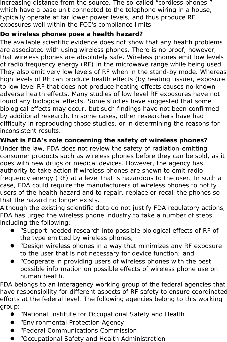 increasing distance from the source. The so-called “cordless phones,” which have a base unit connected to the telephone wiring in a house, typically operate at far lower power levels, and thus produce RF exposures well within the FCC&apos;s compliance limits. Do wireless phones pose a health hazard? The available scientific evidence does not show that any health problems are associated with using wireless phones. There is no proof, however, that wireless phones are absolutely safe. Wireless phones emit low levels of radio frequency energy (RF) in the microwave range while being used. They also emit very low levels of RF when in the stand-by mode. Whereas high levels of RF can produce health effects (by heating tissue), exposure to low level RF that does not produce heating effects causes no known adverse health effects. Many studies of low level RF exposures have not found any biological effects. Some studies have suggested that some biological effects may occur, but such findings have not been confirmed by additional research. In some cases, other researchers have had difficulty in reproducing those studies, or in determining the reasons for inconsistent results. What is FDA&apos;s role concerning the safety of wireless phones? Under the law, FDA does not review the safety of radiation-emitting consumer products such as wireless phones before they can be sold, as it does with new drugs or medical devices. However, the agency has authority to take action if wireless phones are shown to emit radio frequency energy (RF) at a level that is hazardous to the user. In such a case, FDA could require the manufacturers of wireless phones to notify users of the health hazard and to repair, replace or recall the phones so that the hazard no longer exists. Although the existing scientific data do not justify FDA regulatory actions, FDA has urged the wireless phone industry to take a number of steps, including the following: z “Support needed research into possible biological effects of RF of the type emitted by wireless phones; z “Design wireless phones in a way that minimizes any RF exposure to the user that is not necessary for device function; and z “Cooperate in providing users of wireless phones with the best possible information on possible effects of wireless phone use on human health. FDA belongs to an interagency working group of the federal agencies that have responsibility for different aspects of RF safety to ensure coordinated efforts at the federal level. The following agencies belong to this working group: z “National Institute for Occupational Safety and Health z “Environmental Protection Agency z “Federal Communications Commission z “Occupational Safety and Health Administration 