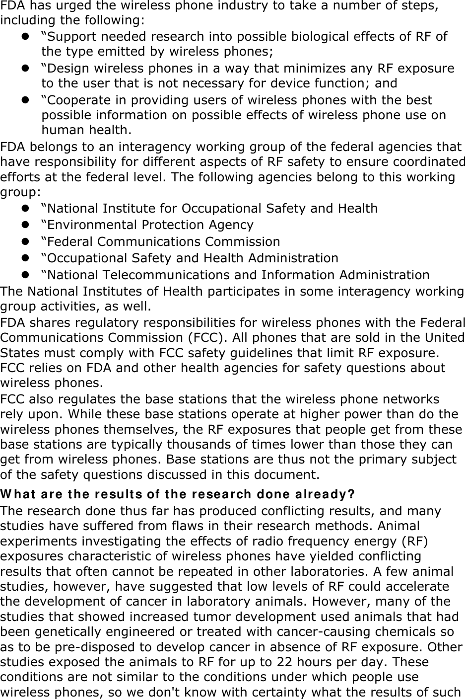 FDA has urged the wireless phone industry to take a number of steps, including the following:  “Support needed research into possible biological effects of RF of the type emitted by wireless phones;  “Design wireless phones in a way that minimizes any RF exposure to the user that is not necessary for device function; and  “Cooperate in providing users of wireless phones with the best possible information on possible effects of wireless phone use on human health. FDA belongs to an interagency working group of the federal agencies that have responsibility for different aspects of RF safety to ensure coordinated efforts at the federal level. The following agencies belong to this working group:  “National Institute for Occupational Safety and Health  “Environmental Protection Agency  “Federal Communications Commission  “Occupational Safety and Health Administration  “National Telecommunications and Information Administration The National Institutes of Health participates in some interagency working group activities, as well. FDA shares regulatory responsibilities for wireless phones with the Federal Communications Commission (FCC). All phones that are sold in the United States must comply with FCC safety guidelines that limit RF exposure. FCC relies on FDA and other health agencies for safety questions about wireless phones. FCC also regulates the base stations that the wireless phone networks rely upon. While these base stations operate at higher power than do the wireless phones themselves, the RF exposures that people get from these base stations are typically thousands of times lower than those they can get from wireless phones. Base stations are thus not the primary subject of the safety questions discussed in this document. What are the results of the research done already? The research done thus far has produced conflicting results, and many studies have suffered from flaws in their research methods. Animal experiments investigating the effects of radio frequency energy (RF) exposures characteristic of wireless phones have yielded conflicting results that often cannot be repeated in other laboratories. A few animal studies, however, have suggested that low levels of RF could accelerate the development of cancer in laboratory animals. However, many of the studies that showed increased tumor development used animals that had been genetically engineered or treated with cancer-causing chemicals so as to be pre-disposed to develop cancer in absence of RF exposure. Other studies exposed the animals to RF for up to 22 hours per day. These conditions are not similar to the conditions under which people use wireless phones, so we don&apos;t know with certainty what the results of such 