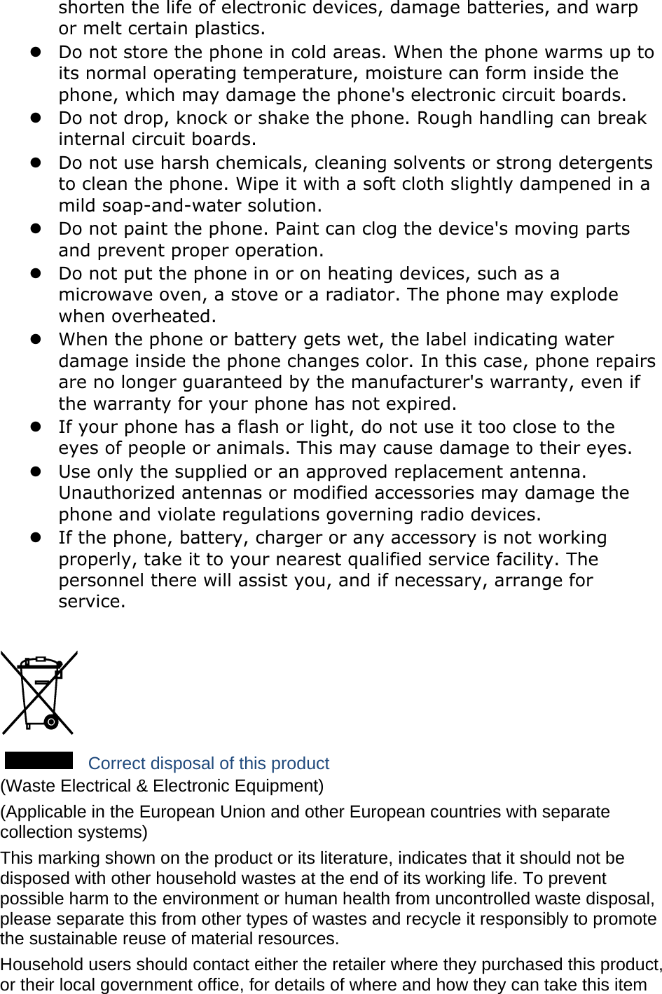   shorten the life of electronic devices, damage batteries, and warp or melt certain plastics.  Do not store the phone in cold areas. When the phone warms up to its normal operating temperature, moisture can form inside the phone, which may damage the phone&apos;s electronic circuit boards.  Do not drop, knock or shake the phone. Rough handling can break internal circuit boards.  Do not use harsh chemicals, cleaning solvents or strong detergents to clean the phone. Wipe it with a soft cloth slightly dampened in a mild soap-and-water solution.  Do not paint the phone. Paint can clog the device&apos;s moving parts and prevent proper operation.  Do not put the phone in or on heating devices, such as a microwave oven, a stove or a radiator. The phone may explode when overheated.  When the phone or battery gets wet, the label indicating water damage inside the phone changes color. In this case, phone repairs are no longer guaranteed by the manufacturer&apos;s warranty, even if the warranty for your phone has not expired.    If your phone has a flash or light, do not use it too close to the eyes of people or animals. This may cause damage to their eyes.  Use only the supplied or an approved replacement antenna. Unauthorized antennas or modified accessories may damage the phone and violate regulations governing radio devices.  If the phone, battery, charger or any accessory is not working properly, take it to your nearest qualified service facility. The personnel there will assist you, and if necessary, arrange for service.   Correct disposal of this product (Waste Electrical &amp; Electronic Equipment) (Applicable in the European Union and other European countries with separate collection systems) This marking shown on the product or its literature, indicates that it should not be disposed with other household wastes at the end of its working life. To prevent possible harm to the environment or human health from uncontrolled waste disposal, please separate this from other types of wastes and recycle it responsibly to promote the sustainable reuse of material resources. Household users should contact either the retailer where they purchased this product, or their local government office, for details of where and how they can take this item 