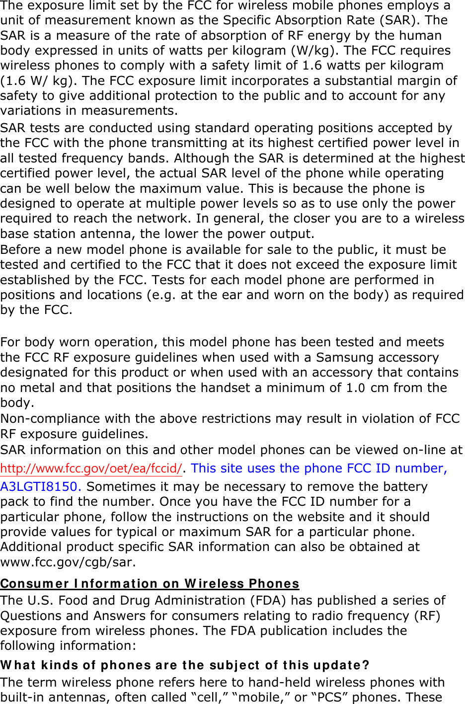 The exposure limit set by the FCC for wireless mobile phones employs a unit of measurement known as the Specific Absorption Rate (SAR). The SAR is a measure of the rate of absorption of RF energy by the human body expressed in units of watts per kilogram (W/kg). The FCC requires wireless phones to comply with a safety limit of 1.6 watts per kilogram (1.6 W/ kg). The FCC exposure limit incorporates a substantial margin of safety to give additional protection to the public and to account for any variations in measurements. SAR tests are conducted using standard operating positions accepted by the FCC with the phone transmitting at its highest certified power level in all tested frequency bands. Although the SAR is determined at the highest certified power level, the actual SAR level of the phone while operating can be well below the maximum value. This is because the phone is designed to operate at multiple power levels so as to use only the power required to reach the network. In general, the closer you are to a wireless base station antenna, the lower the power output. Before a new model phone is available for sale to the public, it must be tested and certified to the FCC that it does not exceed the exposure limit established by the FCC. Tests for each model phone are performed in positions and locations (e.g. at the ear and worn on the body) as required by the FCC.      For body worn operation, this model phone has been tested and meets the FCC RF exposure guidelines when used with a Samsung accessory designated for this product or when used with an accessory that contains no metal and that positions the handset a minimum of 1.0 cm from the body.   Non-compliance with the above restrictions may result in violation of FCC RF exposure guidelines. SAR information on this and other model phones can be viewed on-line at http://www.fcc.gov/oet/ea/fccid/. This site uses the phone FCC ID number, A3LGTI8150. Sometimes it may be necessary to remove the battery pack to find the number. Once you have the FCC ID number for a particular phone, follow the instructions on the website and it should provide values for typical or maximum SAR for a particular phone. Additional product specific SAR information can also be obtained at www.fcc.gov/cgb/sar. Consumer Information on Wireless Phones The U.S. Food and Drug Administration (FDA) has published a series of Questions and Answers for consumers relating to radio frequency (RF) exposure from wireless phones. The FDA publication includes the following information: What kinds of phones are the subject of this update? The term wireless phone refers here to hand-held wireless phones with built-in antennas, often called “cell,” “mobile,” or “PCS” phones. These 