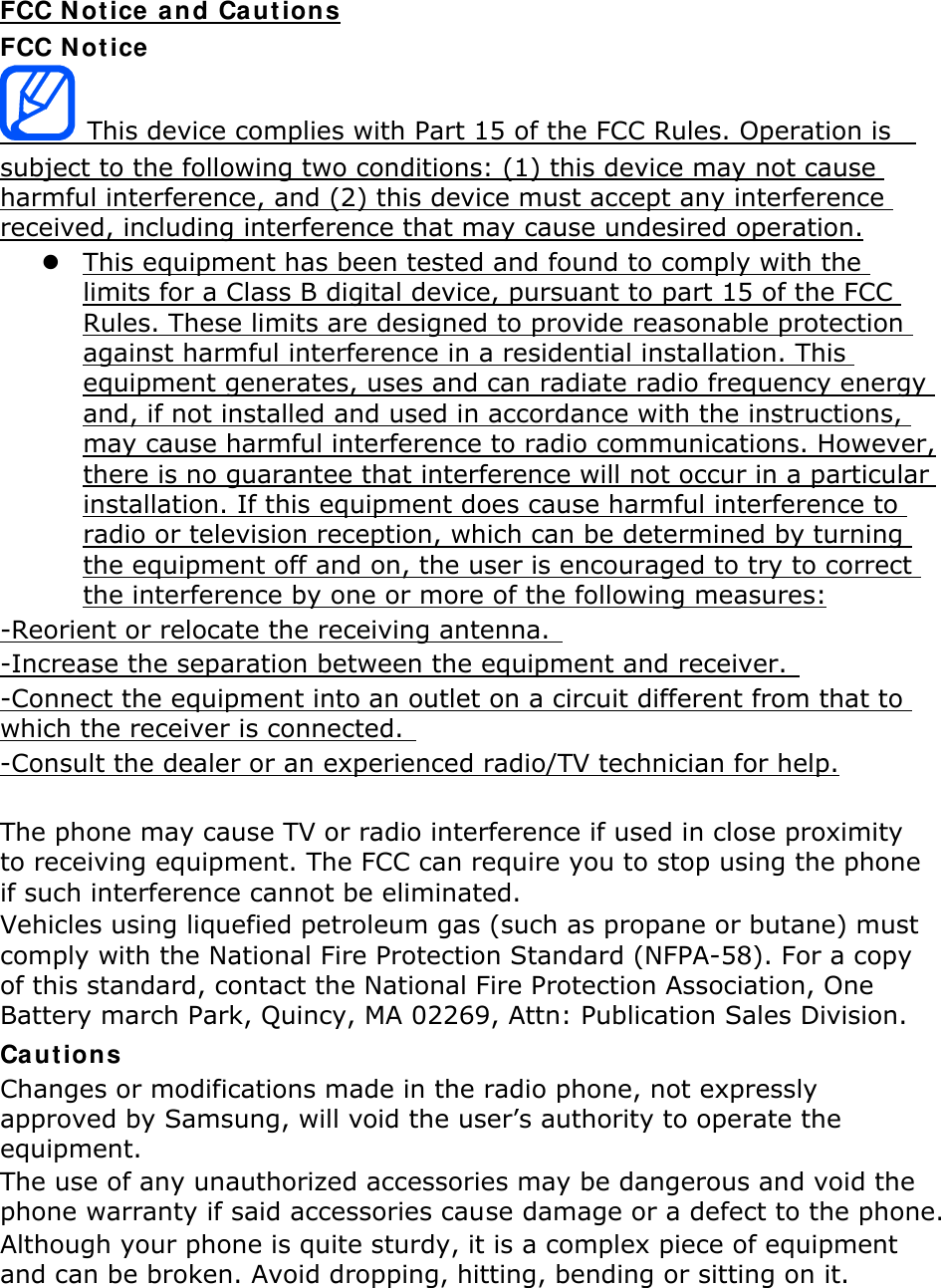 FCC N ot ice  and Cautions FCC N ot ice  This device complies with Part 15 of the FCC Rules. Operation is   subject to the following two conditions: (1) this device may not cause harmful interference, and (2) this device must accept any interference received, including interference that may cause undesired operation.  This equipment has been tested and found to comply with the limits for a Class B digital device, pursuant to part 15 of the FCC Rules. These limits are designed to provide reasonable protection against harmful interference in a residential installation. This equipment generates, uses and can radiate radio frequency energy and, if not installed and used in accordance with the instructions, may cause harmful interference to radio communications. However, there is no guarantee that interference will not occur in a particular installation. If this equipment does cause harmful interference to radio or television reception, which can be determined by turning the equipment off and on, the user is encouraged to try to correct the interference by one or more of the following measures: -Reorient or relocate the receiving antenna.   -Increase the separation between the equipment and receiver.  -Connect the equipment into an outlet on a circuit different from that to which the receiver is connected.   -Consult the dealer or an experienced radio/TV technician for help.  The phone may cause TV or radio interference if used in close proximity to receiving equipment. The FCC can require you to stop using the phone if such interference cannot be eliminated. Vehicles using liquefied petroleum gas (such as propane or butane) must comply with the National Fire Protection Standard (NFPA-58). For a copy of this standard, contact the National Fire Protection Association, One Battery march Park, Quincy, MA 02269, Attn: Publication Sales Division. Ca ut ions Changes or modifications made in the radio phone, not expressly approved by Samsung, will void the user’s authority to operate the equipment. The use of any unauthorized accessories may be dangerous and void the phone warranty if said accessories cause damage or a defect to the phone. Although your phone is quite sturdy, it is a complex piece of equipment and can be broken. Avoid dropping, hitting, bending or sitting on it.    